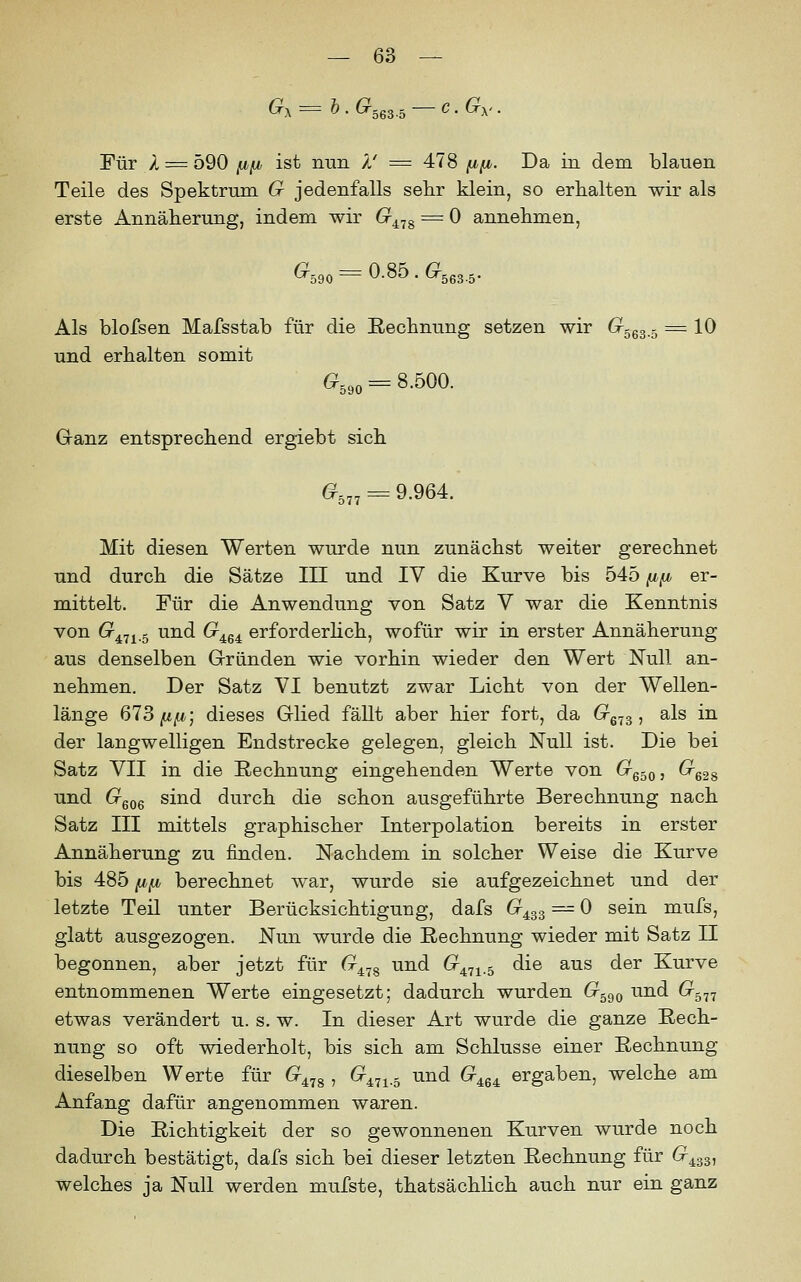 Q^ = b. 6^363.5 C.Gy. Für A = 590 fjifjj ist nun Ä' = 478 [i,fj,. Da in dem blauen Teile des Spektrum G jedenfalls sehr klein, so erhalten wir als erste Annäherung, indem wir (r^^g = 0 annehmen, ^590 = 0.85 . (r563.5. Als blofsen Mafsstab für die Rechnung setzen wir Crggg ^ = 10 und erhalten somit G,,, = S.500. Granz entsprechend ergiebt sich 6^5„ = 9.964. Mit diesen Werten wurde nun zunächst weiter gerechnet und durch die Sätze III und IV die Kurve bis 545 f/,fj, er- mittelt. Für die Anwendung von Satz V war die Kenntnis von 0^471.5 und G^^^ erforderhch, wofür wir in erster Annäherung aus denselben Gründen wie vorhin wieder den Wert Null an- nehmen. Der Satz VI benutzt zwar Licht von der Wellen- länge 613 fifi; dieses Glied fällt aber hier fort, da (rg^g, als in der langwelligen Endstrecke gelegen, gleich Null ist. Die bei Satz VII in die Rechnung eingehenden Werte von G^gsoj ^ess und (xgog sind durch die schon ausgeführte Berechnung nach Satz III mittels graphischer Interpolation bereits in erster Annäherung zu finden. Nachdem in solcher Weise die Kurve bis 485 {j,fi berechnet war, wurde sie aufgezeichnet und der letzte Teil unter Berücksichtigung, dafs G^^^ = 0 sein mufs, glatt ausgezogen. Nun wurde die Rechnung wieder mit Satz II begonnen, aber jetzt für G^.j^ und 6^471.5 die aus der Kurve entnommenen Werte eingesetzt; dadurch wurden 6^590 und Gr,^^ etwas verändert u. s. w. In dieser Art wurde die ganze Rech- nung so oft wiederholt, bis sich am Schlüsse einer Rechnung dieselben Werte für G^,j^ , 6^471.3 und G^q^ ergaben, welche am Anfang dafür angenommen waren. Die Richtigkeit der so gewonnenen Kurven wurde noch dadurch bestätigt, dafs sich bei dieser letzten Rechnung für 6^433, welches ja Null werden mufste, thatsächlich auch nur ein ganz