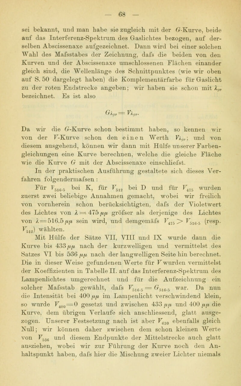 sei bekannt, und man habe sie zugleich mit der G^-Kurve, beide auf das Interferenz-Spektrum des Gaslichtes bezogen, auf der- selben Abscissenaxe aufgezeichnet. Dann wird bei einer solchen Wahl des Mafsstabes der Zeichnung, dafs die beiden von den Kurven und der Abscissenaxe umschlossenen Flächen einander gleich sind, die Wellenlänge des Schnittpunktes (wie wir oben auf S. 50 dargelegt haben) die Komplementärfarbe für Gaslicht zu der roten Endstrecke angeben; wir haben sie schon mit X,,^ bezeichnet. Es ist also Da wir die ö-Kurve schon bestimmt haben, so kennen wir von der F-Kurve schon den einen Werth Vk^„; und von diesem ausgehend, können wir dann mit Hülfe unserer Farben- gleichungen eine Kurve berechnen, welche die gleiche Fläche Avie die Kurve G mit der Abscissenaxe einschliefst. In der praktischen Ausführung gestaltete sich dieses Ver- fahren folgendermafsen : Für Fgie-s ^öi K, für F^^., bei D und für F4.5 wurden zuerst zwei beliebige Annahmen gemacht, wobei wir freilich von vornherein schon berücksichtigten, dafs der Violetwert des Lichtes von 1=. 41b fip gröfser als derjenige des Lichtes von / = 516.5,«,«, sein wird, und demgemäfs F^^j >» Fg^g.. (resp. F5J2) wählten. Mit Hülfe der Sätze VII, VIII und IX wurde dann die Kurve bis 433|U/t nach der kurzwelligen und vermittelst des Satzes VI bis 536 fifj, nach der langwelligen Seite hin berechnet. Die in dieser Weise gefundenen Werte für F wurden vermittelst der Koeffizienten in Tabelle II. auf das Interferenz-Spektrum des Lampenlichtes umgerechnet und für die Aufzeichnung ein solcher Mafsstab gewählt, dafs F^jg^ = ^516.5 war. Da nun die Intensität bei 400 (jjt im Lampenlicht verschwindend klein, so wurde V^^^^O gesetzt und zwischen 433//j«, und 400 1«// die Kurve, dem übrigen Verlaufe sich anschliessend, glatt ausge- zogen. Unserer Festsetzung nach ist aber V^^q ebenfalls gleich Null; wir können daher zwischen dem schon kleinen Werte von Fggg und diesem Endpunkte der Mittelstrecke auch glatt ausziehen, wobei wir zur Führung der Kurve noch den An- haltspunkt haben, dafs hier die Mischung zweier Lichter niemals