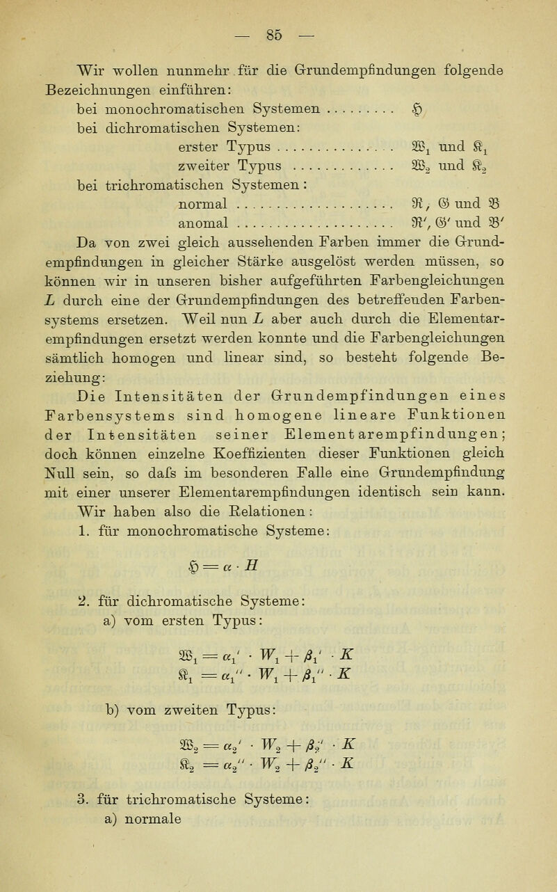 Wir wollen nunmehr für die Grundempfindungen folgende Bezeiclinungen einführen: bei monochromatischen Systemen ^ bei dichromatischen Systemen: erster Typus W\ und ^^ zweiter Typus SB^ und ^, bei trichromatischen Systemen: normal '3t, ® und 55 anomal 9?^ ©' und SS' Da von zwei gleich aussehenden Farben immer die Grund- empfindungen in gleicher Stärke ausgelöst werden müssen, so können wir in unseren bisher aufgeführten Farbengleichungen L durch eine der Grundempfindungen des betreffenden Farben- systems ersetzen. Weil nun L aber auch durch die Elementar- empfindungen ersetzt werden konnte und die Farbengleichungen sämtlich homogen und linear sind, so besteht folgende Be- ziehung : Die Intensitäten der Grundempfindungen eines Farbensystems sind homogene lineare Funktionen der Intensitäten seiner Elementarempfindungen; doch können einzelne Koeffizienten dieser Funktionen gleich Null sein, so dafs im besonderen Falle eine Grundempfindung mit einer unserer Elementarempfindungen identisch sein kann. Wir haben also die Relationen : 1. für monochromatische Systeme: ^ = u- H 2. für dichromatische Systeme: a) vom ersten Typus: 3B, = a,' • W, 4- A' • ^ b) vom zweiten Typus: w, + ß,: ■ K l, = a, ■ W, -f ß.2 ■ ^ h = «2 3. für trichromatische Systeme a) normale