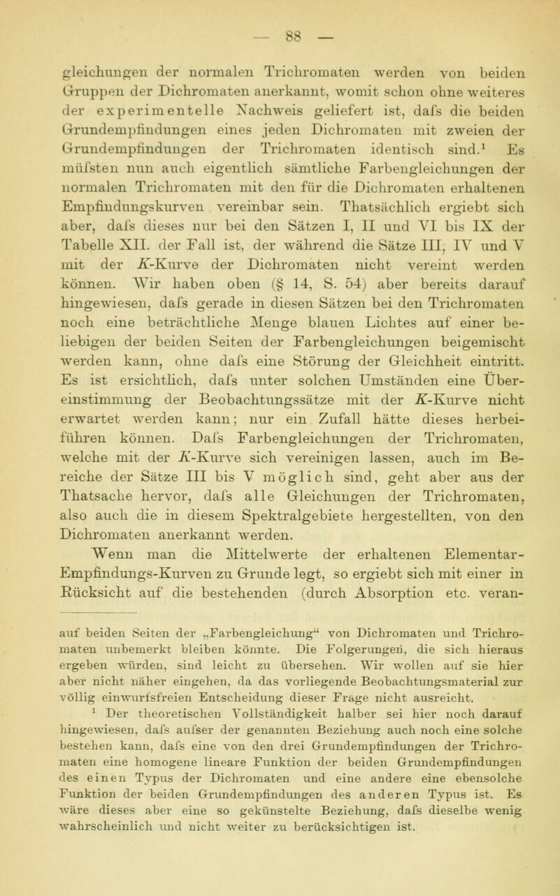 gleicliungen der normalen Tricliromaten werden von beiden Gruppen der Dichromaten anerkannt, womit schon ohne weiteres der experimentelle Nachweis geliefert ist, dafs die beiden Grundempfindungen eines jeden Dichromaten mit zweien der Grundemptinduugen der Trichromaten identisch sind.^ Es müfsten nun aucli eigentlich sämtliche Farbengleichungen der normalen Trichromaten mit den für die Dichromaten erhaltenen Empfindungskurven vereinbar sein. Thatsächlich ergiebt sich aber, dafs dieses nur bei den Sätzen I, II und VI bis IX der Tabelle XII. der Fall ist, der während die Sätze III, IV und V mit der ^-Kurve der Dichromaten nicht vereint werden können. Wir haben oben (§ 14, S. 54) aber bereits darauf hingewiesen, dafs gerade in diesen Sätzen bei den Trichromaten noch eine beträchtliche Menge blauen Lichtes auf einer be- liebigen der beiden Seiten der Farbengleichungen beigemischt werden kann, ohne dafs eine Störung der Gleichheit eintritt. Es ist ersichtlich, dafs unter solchen Umständen eine Über- einstimmung der Beobachtungssätze mit der K-Kwrve nicht erwartet werden kann; nur ein Zufall hätte dieses herbei- führen können. Dafs Farbengleichungen der Trichromaten, welche mit der 7i-Kurve sich vereinigen lassen, auch im Be- reiche der Sätze III bis V möglich sind, geht aber aus der Thatsache hervor, dafs alle Gleichungen der Trichromaten, also auch die in diesem Spektralgebiete hergestellten, von den Dichromaten anerkannt werden. Wenn man die Mittelwerte der erhaltenen Elementar- Empfindungs-Kurven zu Grunde legt, so ergiebt sich mit einer in Rücksicht auf die bestehenden (durch Absorption etc. veran- auf beiden Seiten der ,.Farbengleicliung von Dichromaten und Trichro- maten unbemerkt bleiben könnte. Die Folgerungen, die sich hieraus ergeben würden, sind leicht zu übersehen. Wir wollen auf sie hier aber nicht näher eingehen, da das vorliegende Beobachtungsmaterial zur völlig einwurfsfreien Entscheidung dieser Frage nicht ausreicht. ^ Der theoretischen Vollständigkeit halber sei hier noch darauf hingewiesen, dafs aufser der genannten Beziehung auch noch eine solche bestehen kann, dafs eine von den drei Grundempfindungen der Trichro- maten eine homogene lineare Funktion der beiden Grundempfindungen des einen Typus der Dichromaten und eine andere eine ebensolche Funktion der beiden Grundempfindungen des anderen Typus ist. Es wäre dieses aber eine so gekünstelte Beziehung, dafs dieselbe wenig wahrscheinlich imd nicht weiter zu berücksichtigen ist.