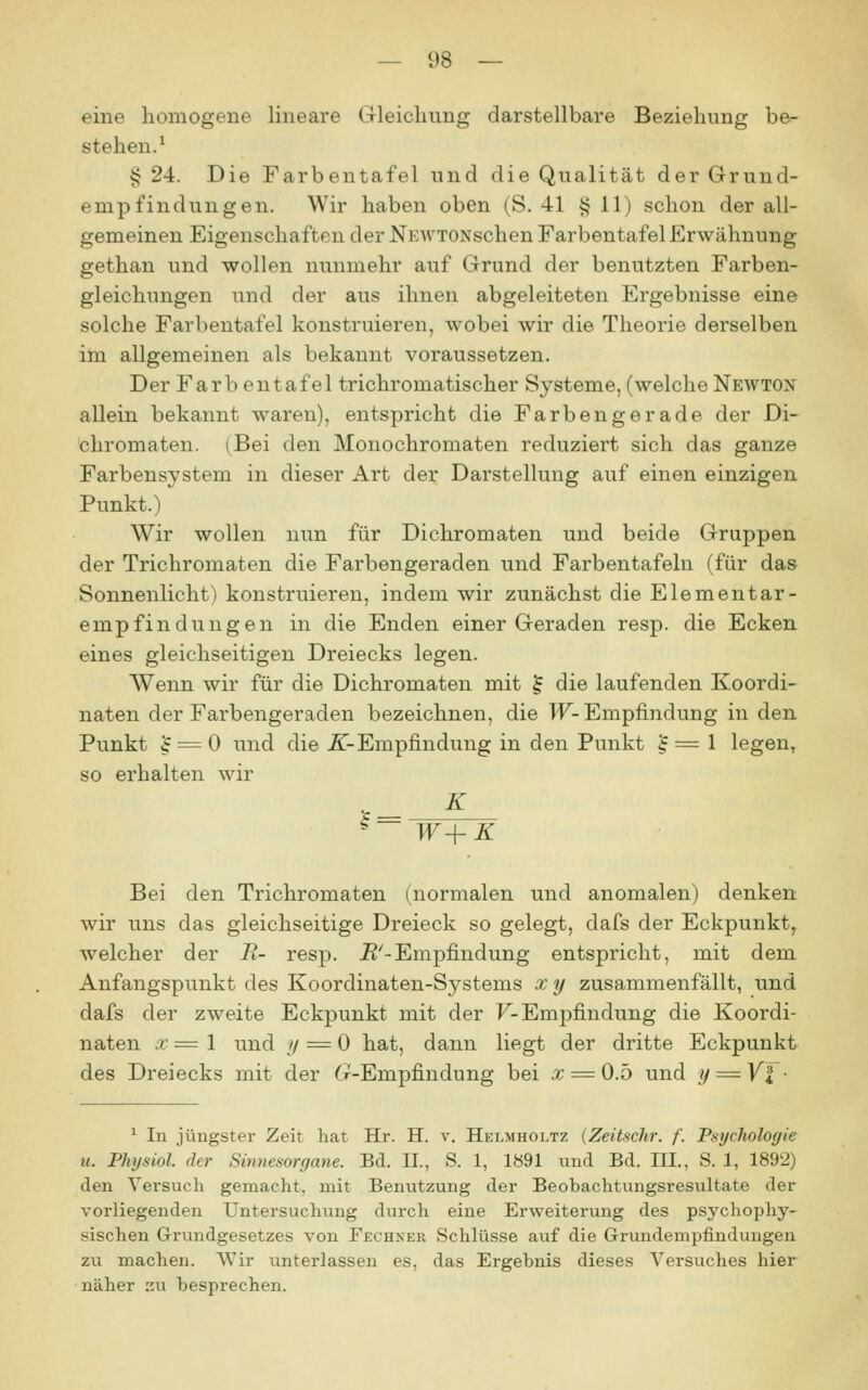 eine homogene lineare Gleichung darstellbare Beziehung be- stehen.^ §24. Die Farbentafel und die Qualität der Grund- empfindungen. Wir haben oben (S. 41 § 11) schon der all- gemeinen Eigenschaften der NEWTONschen Farbentafel Erwähnung gethan und wollen nunmehr auf Grund der benutzten Farben- gleichungen und der aus ihnen abgeleiteten Ergebnisse eine solche Farbentafel konstruieren, wobei wir die Theorie derselben im allgemeinen als bekannt voraussetzen. Der Färb entafel trichromatischer Systeme, (welche Newton allein bekannt waren), entspricht die Farben gerade der Di- chromaten. (Bei den Monochromaten reduziert sich das ganze Farbensystem in dieser Art der Darstellung auf einen einzigen Punkt.) Wir wollen nun für Dichromaten und beide Gruppen der Trichromaten die Farbengeraden und Farbentafeln (für das Sonnenlicht) konstruieren, indem wir zunächst die Elementar- empfindungen in die Enden einer Geraden resp. die Ecken eines gleichseitigen Dreiecks legen. Wenn wir für die Dichromaten mit ^ die laufenden Koordi- naten der Farbengeraden bezeichnen, die W- Empfindung in den Punkt ^ = 0 und die ^-Empfindung in den Punkt J = 1 legen, so erhalten wir K S = W-\-K Bei den Trichromaten (normalen und anomalen) denken wir uns das gleichseitige Dreieck so gelegt, dafs der Eckpunkt^ welcher der B- resp. J?'-Empfindung entspricht, mit dem Anfangspunkt des Koordinaten-Systems x y zusammenfällt, und dafs der zweite Eckpunkt mit der F-Empfindung die Koordi- naten x= 1 und y = 0 hat, dann liegt der dritte Eckpunkt des Dreiecks mit der (r-Empfindung bei x = 0.5 und y = Yl ■ ^ In jüngster Zeit hat Hr. H. v. Helmholtz {Zeitschr. f. Psychologie u. Phtjsiol. der Sinnesorgane. Bd. II., S. 1, 1«91 und Bd. III., S. 1, 1892) den Versuch gemacht, mit Benutzung der Beobachtungsresultate der vorliegenden Untersuchung durch eine Erweiterung des psychophy- sischen Grundgesetzes von Fechner Schlüsse auf die Grundempfindungen zu machen. Wir unterlassen es, das Ergebnis dieses Versuches hier näher zu besprechen.