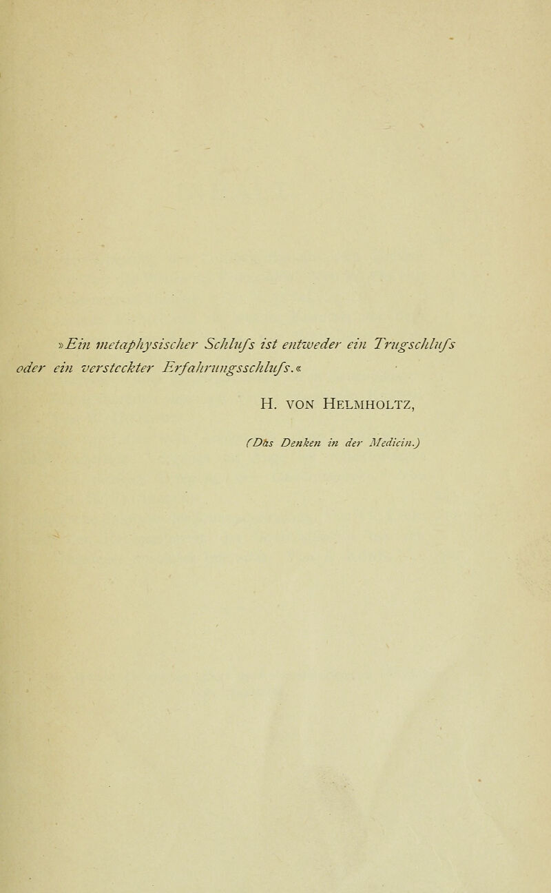 y>Ehi metaphysischer Seh Infs ist entweder ein Trngsclilnfs oder ein versteckter Erfahrnngsschlufs.« H. VON Helmholtz, (Das Denken in der Medicin.)
