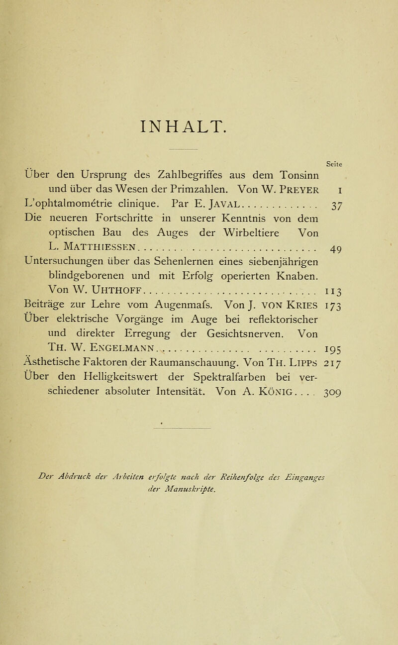 INHALT. Seite Über den Ursprung des Zahlbegriffes aus dem Tonsinn und über das Wesen der Primzahlen. Von W. Preyer i L'ophtalmometrie clinique. Par E. Javal 37 Die neueren Fortschritte in unserer Kenntnis von dem optischen Bau des Auges der Wirbeltiere Von L. Matthiessen 49 Untersuchungen über das Sehenlernen eines siebenjährigen blindgeborenen und mit Erfolg operierten Knaben. Von W. Uhthoff 113 Beiträge zur Lehre vom Augenmafs. Von J. VON Kries 173 Über elektrische Vorgänge im Auge bei reflektorischer und direkter Erregung der Gesichtsnerven. Von Th. W. Engelmann 195 Ästhetische Faktoren der Raumanschauung. Von Th. Lipps 217 Über den Helligkeitswert der Spektralfarben bei ver- schiedener absoluter Intensität. Von A. König. . . . 309 Der Abdruck der Arbeiten erfolgte nach der Reihenfolge des Einganges der Manuskripte.