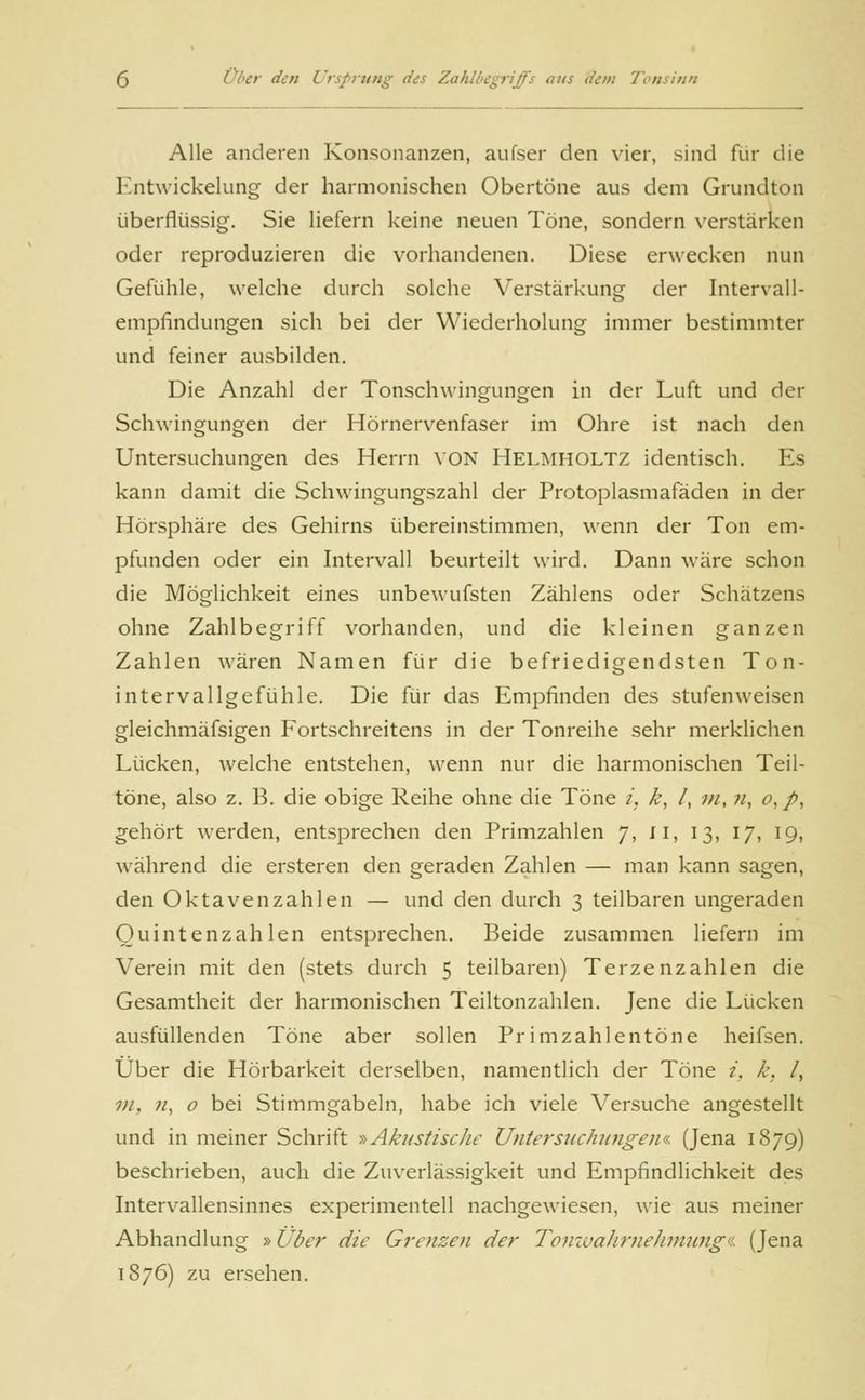 Alle anderen Konsonanzen, aufser den vier, sind für die Entwickelung der harmonischen Obertöne aus dem Grundton überflüssig. Sie liefern keine neuen Töne, sondern verstärken oder reproduzieren die vorhandenen. Diese erwecken nun Gefühle, welche durch solche Verstärkung der Intervall- empfindungen sich bei der Wiederholung immer bestimmter und feiner ausbilden. Die Anzahl der Tonschwingungen in der Luft und der Schwingungen der Hörnervenfaser im Ohre ist nach den Untersuchungen des Herrn von Helmholtz identisch. Es kann damit die Schwingungszahl der Protoplasmafäden in der Hörsphäre des Gehirns übereinstimmen, wenn der Ton em- pfunden oder ein Intervall beurteilt wird. Dann wäre schon die Möglichkeit eines unbewufsten Zählens oder Schätzens ohne Zahlbegriff vorhanden, und die kleinen ganzen Zahlen wären Namen für die befriedigendsten Ton- intervallgefühle. Die für das Empfinden des stufenweisen gleichmäfsigen Fortschreitens in der Tonreihe sehr merklichen Lücken, welche entstehen, wenn nur die harmonischen Teil- töne, also z. B. die obige Reihe ohne die Töne i, k, /, ;//,;/, o, />, gehört werden, entsprechen den Primzahlen 7, II, 13, 17, 19, während die ersteren den geraden Zahlen — man kann sagen, den Oktavenzahlen — und den durch 3 teilbaren ungeraden Quintenzahlen entsprechen. Beide zusammen liefern im Verein mit den (stets durch 5 teilbaren) Terzenzahlen die Gesamtheit der harmonischen Teiltonzahlen. Jene die Lücken ausfüllenden Töne aber sollen Primzahlentöne heifsen. Über die Hörbarkeit derselben, namentlich der Töne i, k. /, vi. n, o bei Stimmgabeln, habe ich viele Versuche angestellt und in meiner Schrift »Akustische Untersuchungen«. (Jena 1879) beschrieben, auch die Zuverlässigkeit und Empfindlichkeit des Intervallensinnes experimentell nachgewiesen, wie aus meiner Abhandlung »Über die Grenzen der Tonwahrnehmung■« (Jena 1876) zu ersehen.