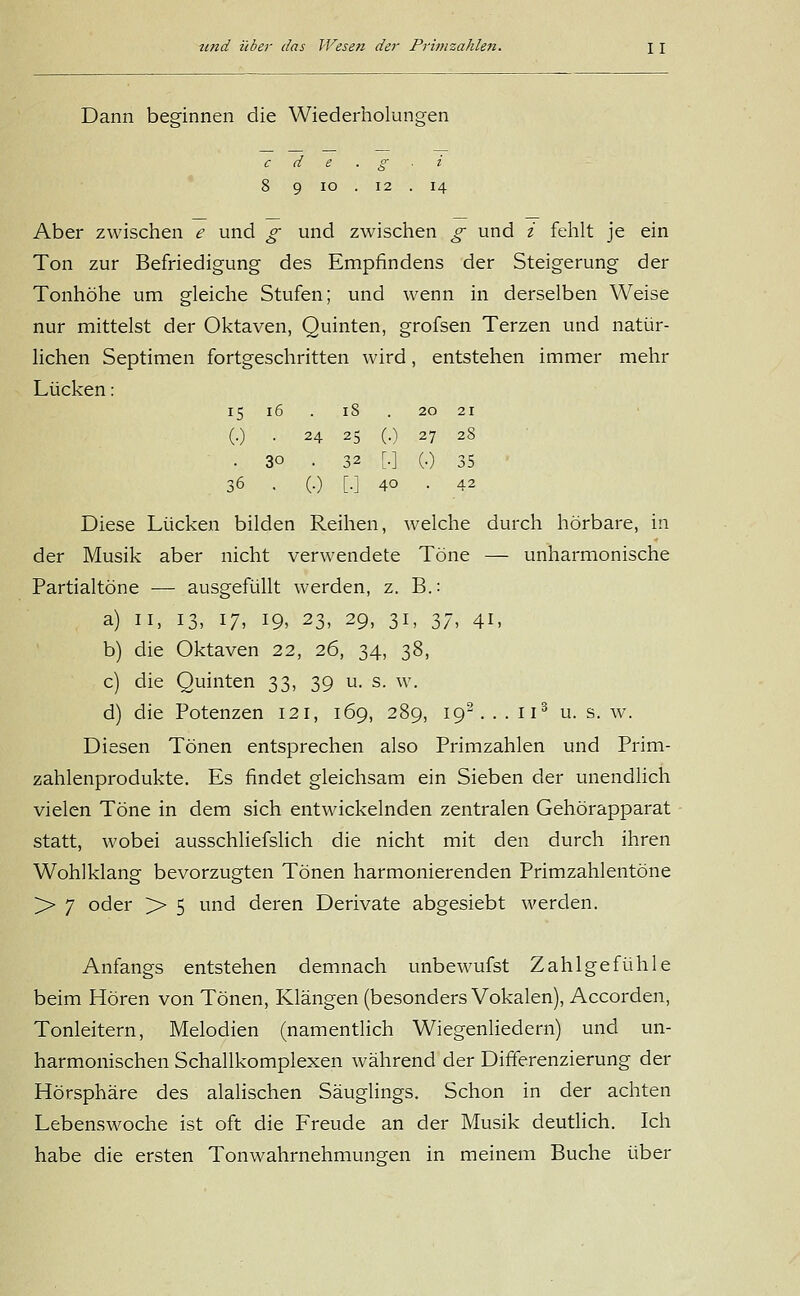 20 21 27 28 (•) 35 AI und über das Wesen der Primzahlen. \ \ Dann beginnen die Wiederholungen c d e . g ■ i 8 9 io . 12 . 14 Aber zwischen e und g und zwischen g und i fehlt je ein Ton zur Befriedigung des Empfindens der Steigerung der Tonhöhe um gleiche Stufen; und wenn in derselben Weise nur mittelst der Oktaven, Quinten, grofsen Terzen und natür- lichen Septimen fortgeschritten wird, entstehen immer mehr Lücken: 15 16 . iS . (•) • 24 25 (.) • 3° • 32 [•] 36 . (.) [.] 40 Diese Lücken bilden Reihen, welche durch hörbare, in der Musik aber nicht verwendete Töne — unharmonische Partialtöne — ausgefüllt werden, z. B.: a) 11, 13, 17, 19, 23, 29, 31, 37, 41, b) die Oktaven 22, 26, 34, 38, c) die Quinten 33, 39 u. s. w. d) die Potenzen 121, 169, 289, 192... 113 u. s. w. Diesen Tönen entsprechen also Primzahlen und Prim- zahlenprodukte. Es findet gleichsam ein Sieben der unendlich vielen Töne in dem sich entwickelnden zentralen Gehörapparat statt, wobei ausschliefslich die nicht mit den durch ihren Wohlklang bevorzugten Tönen harmonierenden Primzahlentöne >• 7 oder >> 5 und deren Derivate abgesiebt werden. Anfangs entstehen demnach unbewufst Zahlgefühle beim Hören von Tönen, Klängen (besonders Vokalen), Accorden, Tonleitern, Melodien (namentlich Wiegenliedern) und un- harmonischen Schallkomplexen während der Differenzierung der Hörsphäre des alalischen Säuglings. Schon in der achten Lebenswoche ist oft die Freude an der Musik deutlich. Ich habe die ersten Tonwahrnehmunffen in meinem Buche über