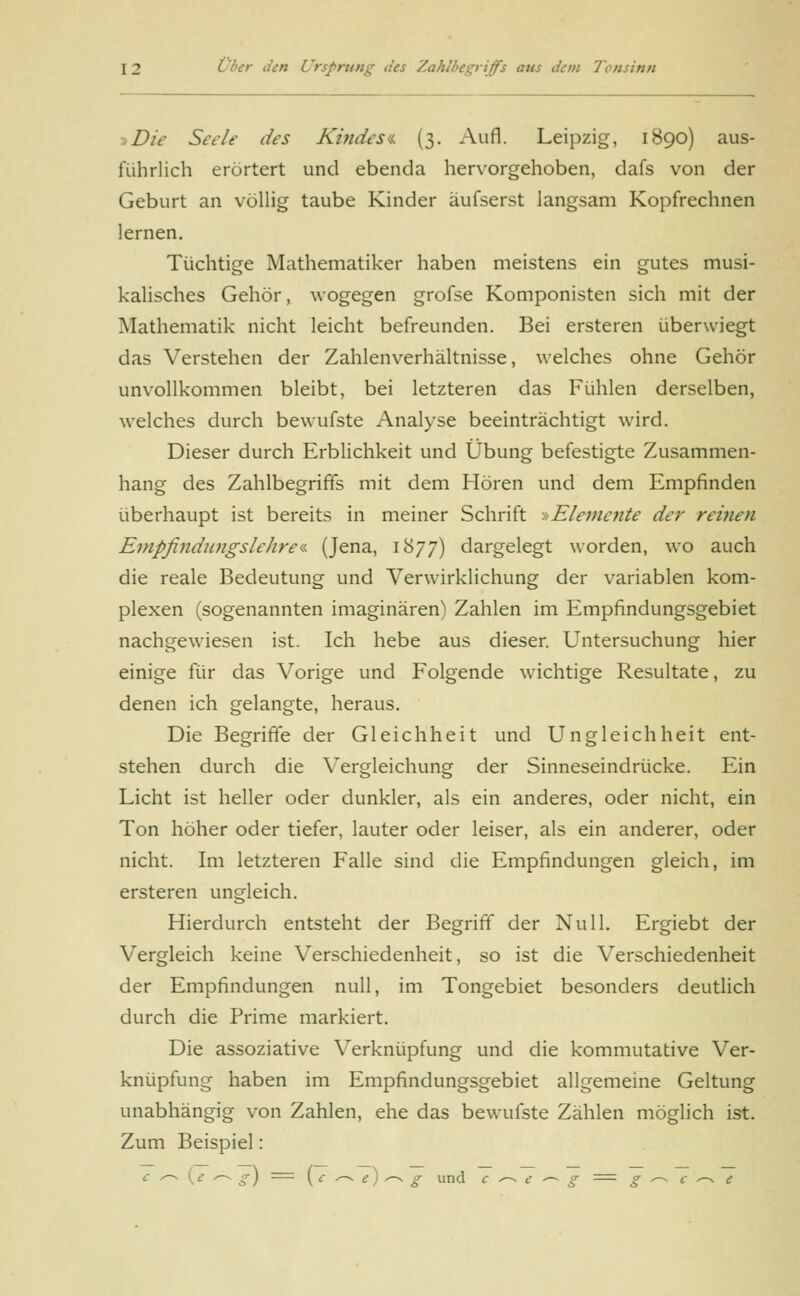 Die Seele des Kindes« (3. Aufl. Leipzig, 1890) aus- führlich erörtert und ebenda hervorgehoben, dafs von der Geburt an völlig taube Kinder äufserst langsam Kopfrechnen lernen. Tüchtige Mathematiker haben meistens ein gutes musi- kalisches Gehör, wogegen grofse Komponisten sich mit der Mathematik nicht leicht befreunden. Bei ersteren überwiegt das Verstehen der Zahlenverhältnisse, welches ohne Gehör unvollkommen bleibt, bei letzteren das Fühlen derselben, welches durch bewufste Analyse beeinträchtigt wird. Dieser durch Erblichkeit und Übung befestigte Zusammen- hang des Zahlbegriffs mit dem Hören und dem Empfinden überhaupt ist bereits in meiner Schrift -»Elemente der reinen Empfindungslehre•« (Jena, 1877) dargelegt worden, wo auch die reale Bedeutung und Verwirklichung der variablen kom- plexen (sogenannten imaginären) Zahlen im Empfindungsgebiet nachgewiesen ist. Ich hebe aus dieser. Untersuchung hier einige für das Vorige und Folgende wichtige Resultate, zu denen ich gelangte, heraus. Die Begriffe der Gleichheit und Ungleichheit ent- stehen durch die Vergleichung der Sinneseindrücke. Ein Licht ist heller oder dunkler, als ein anderes, oder nicht, ein Ton höher oder tiefer, lauter oder leiser, als ein anderer, oder nicht. Im letzteren Falle sind die Empfindungen gleich, im ersteren ungleich. Hierdurch entsteht der Begriff der Null. Ergiebt der Vergleich keine Verschiedenheit, so ist die Verschiedenheit der Empfindungen null, im Tongebiet besonders deutlich durch die Prime markiert. Die assoziative Verknüpfung und die kommutative Ver- knüpfung haben im Empfindungsgebiet allgemeine Geltung unabhängig von Zahlen, ehe das bewufste Zählen möglich ist. Zum Beispiel: c <-^ (7/-n g) = ( c ^ e) ^ g und c ^~ e — g = g ^ c ^ e