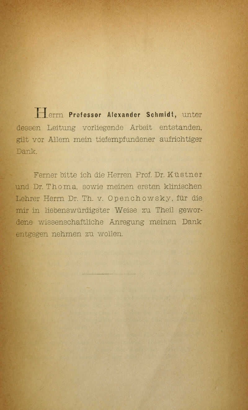 JzLerrn Professor Alexander Schmidt, unter dessen Leitung vorliegende Arbeit entstanden, gilt Yor Allem mein tiefempfundener aufrichtiger Dank. Ferner 'oitte ich die Herren Prof. Dr. Küstner und Dr. Thoma, sowie meinen ersten klinischen Lehrer Herrn Dr. Th. y. Openchowsky, für die mir in liebenswürdigster Weise zu Theil gewor- dene Y/issenschaftliche Anregung meinen Dank entgegen nehmen zu wollen.