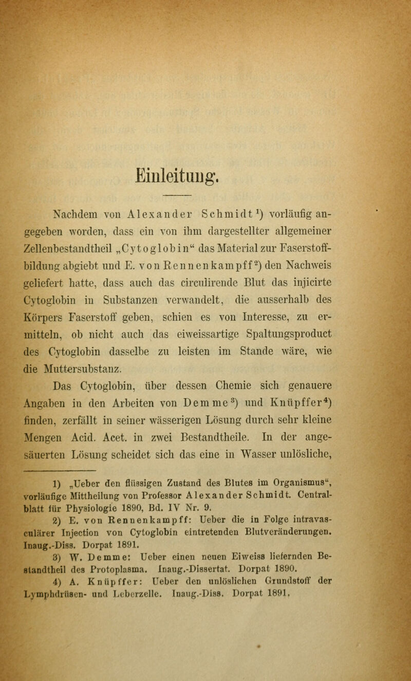 Einleituijg. Nachdem von Alexander Schmidt*) vorläufig an- gegeben worden, dass ein von ihm dargestellter allgemeiner Zellenhestandtheil „ C y t o g 1 o b i n  das Material zur Faserstoff- bildung abgiebt und E. von Rennenkampff ^) den Nachweis geliefert hatte, dass auch das circulirende Blut das injicirte Cytoglobin in Substanzen verwandelt, die ausserhalb des Körpers Faserstoff geben, schien es von Interesse, zu er- mitteln, ob nicht auch das eiweissartige Spaltungsproduct des Cytoglobin dasselbe zu leisten im Stande wäre, wie die Mutt€rsubstanz. Das Cytoglobin, über dessen Chemie sich genauere Angaben in den Arbeiten von Demme^) und Knüpffer*) finden, zerfällt in seiner wässerigen Lösung durch sehr kleine Mengen Acid. Acet. in zwei Bestandtheile. In der ange- säuerten Lösung scheidet sich das eine in Wasser unlösliche, 1) „Ueber den flüssigen Zustand des Blutes im Organismus, vorläufige Mittheilung von Professor Alexander Schmidt. Central- blatt iür Physiologie 1890, Bd. IV Nr. 9. 2) E. von Renuenkampff: Ueber die in Folge intravas- culärer Injection von Cytoglobin eintretenden Blutveränderungen. Inaug.-Diss. Dorpat 1891. 3) W. Demme: lieber einen neuen EiweisB liefernden Be- fltandthcil des Protoplasma. Inaug.-Dissertat. Dorpat 1890. 4) A. Knüpffer: Ueber den unlöslichen Giundstoil der Lymphdrüsen- und Lcberzelle. Inaug.-Diss. Dorpat 1891.