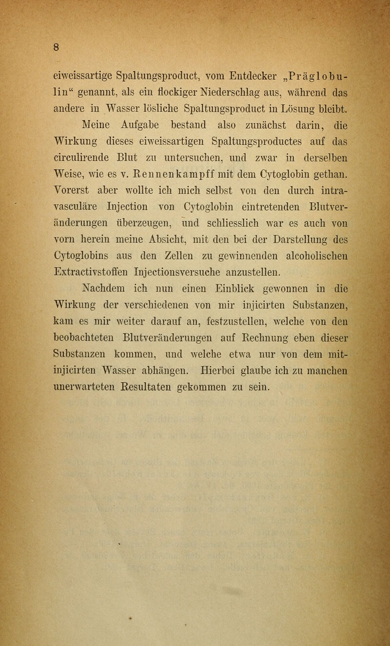 eiweissartige Spaltungsproduct, vom Entdecker „Präglobu- liii genannt, als ein flockiger Niederschlag aus, während das andere in Wasser lösliche Spaltungsproduct in Lösung bleibt. Meine Aufgabe bestand also zunächst darin, die Wirkung dieses eiweissartigen Spaltungsproductes auf das circulirende Blut zu untersuchen, und zwar in derselben Weise, wie es v. Rennenkampff mit dem Cytoglobin gethan. Vorerst aber wollte ich mich selbst von den durch intra- vasculäre Injection von Cytoglobin eintretenden Blutver- änderungen überzeugen, und schliesslich war es auch von vorn herein meine Absicht, mit den bei der Darstellung des Cytoglobins aus den Zellen zu gewinnenden alcoholischen Extractivstoffen Injectionsversuche anzustellen. Nachdem ich nun einen Einblick gewonnen in die Wirkung der verschiedenen von mir injicirten Substanzen, kam es mir weiter darauf an, festzustellen, welche von den beobachteten Blutveränderungen auf Rechnung eben dieser Substanzen kommen, und welche etwa nur von dem mit- injicirten Wasser abhängen. Hierbei glaube ich zu manchen unerwarteten Resultaten gekommen zu sein.