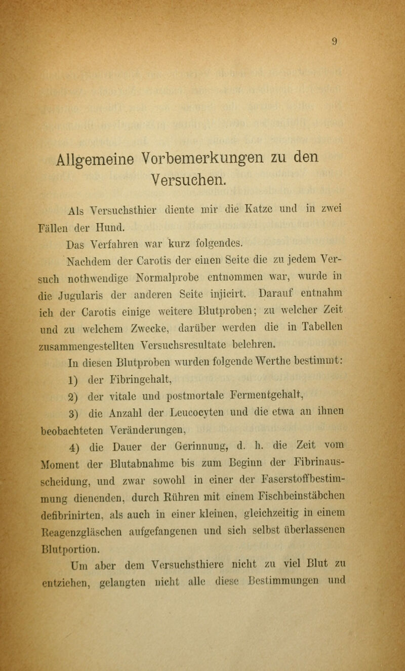 Allgemeine Vorbemerkungen zu den Versuchen. Als Versuchsthier diente mir die Katze und in zwei Fällen der Hund. Das Verfahren war kurz folgendes. Nachdem der Carotis der einen Seite die zu jedem Ver- such nothwendige Normalprobe entnommen war, wurde in die Jugularis der anderen Seite injicirt. Darauf entnahm ich der Carotis einige weitere Blutproben; zu welcher Zeit und zu welchem Zwecke, darüber werden die in Tabellen zusammengestellten Versuchsresultate belehren. In diesen Blutproben wurden folgende Werthe bestimmt: 1) der Fibringehalt, 2) der vitale und postmortale Fermentgehalt, 3) die Anzahl der Leucocyten und die etwa an ihnen beobachteten Veränderungen, 4) die Dauer der Gerinnung, d. h. die Zeit vom Moment der Blutabnahme bis zum Beginn der Fibrinaus- scheidung, und zwar sowohl in einer der Faserstoffbestim- mung dienenden, durch Rühren mit einem Fischbeinstäbchen defibrinirten, als auch in einer kleinen, gleichzeitig in einem Ileagenzgläschcn aufgefangenen und sich selbst überlassenen Blutportion. Um aber dem Vorsuchsthiere nicht zu viel Blut zu entziehen, gelangten nicht alle diese Bestimmungen und