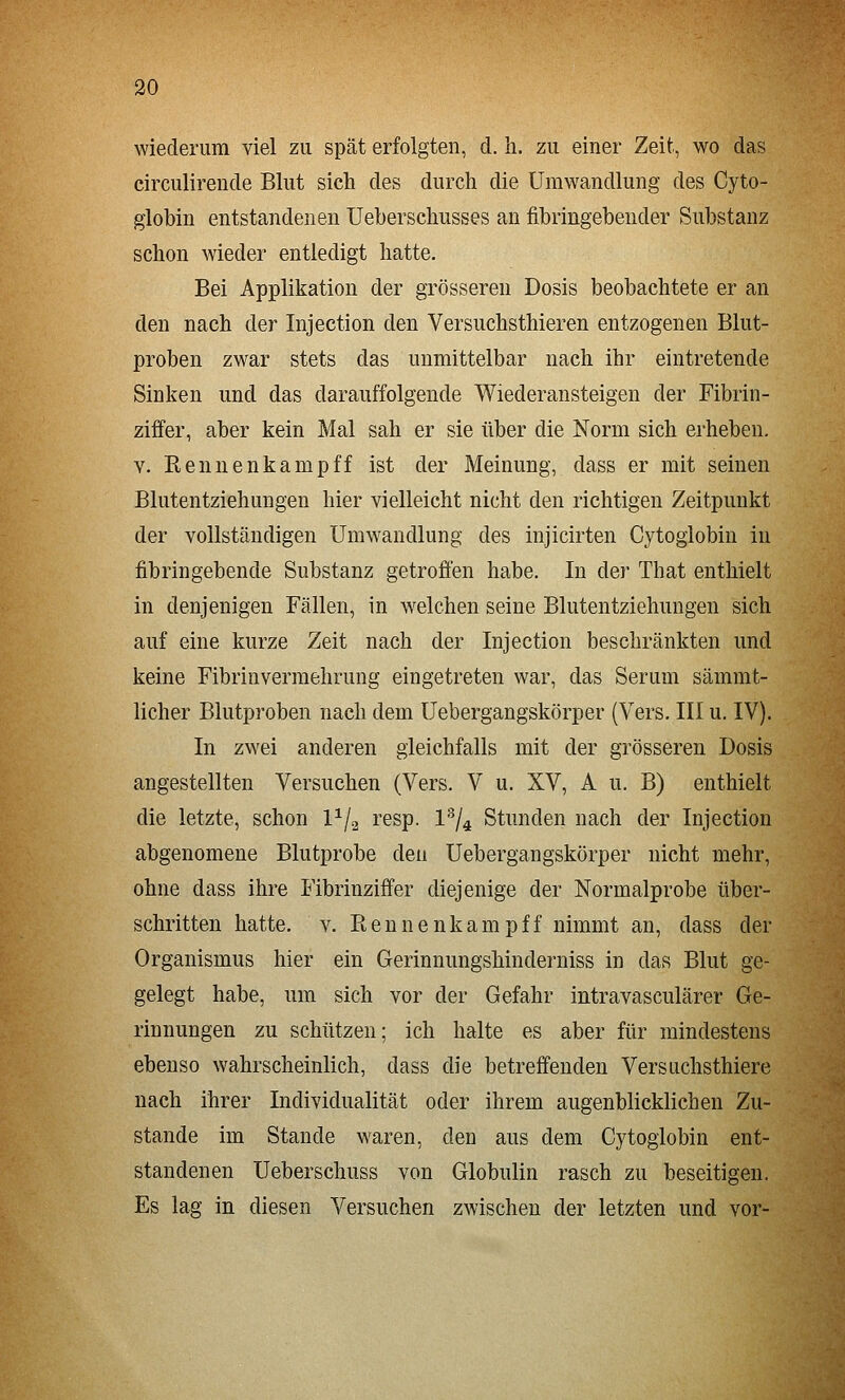 wiederum viel zu spät erfolgten, d. li. zu einer Zeit, wo das circulirende Blut sich des durch die Umwandlung des Cyto- giobin entstandenen Ueherschusses an fibringebender Substanz schon wieder entledigt hatte. Bei Applikation der grösseren Dosis beobachtete er an den nach der Injection den Versuchsthieren entzogenen Blut- proben zwar stets das unmittelbar nach ihr eintretende Sinken und das darauffolgende Wiederansteigen der Fibrin- ziifer, aber kein Mal sah er sie über die Norm sich erheben, V. Rennenkamp ff ist der Meinung, dass er mit seinen Blutentziehungen hier vielleicht nicht den richtigen Zeitpunkt der voUstcändigen Umwandlung des injicirten Cytoglobin in fibringebende Substanz getrofi'en habe. In der That enthielt in denjenigen Fällen, in welchen seine Blutentziehungen sich auf eine kurze Zeit nach der Injection beschränkten und keine Fibrinvermehrung eingetreten war, das Serum sämmt- licher Blutproben nach dem Uebergangskörper (Vers. III u. IV). In zwei anderen gleichfalls mit der grösseren Dosis angestellten Versuchen (Vers. V u. XV, A u. B) enthielt die letzte, schon 1^/2 resp. 1^/4 Stunden nach der Injection abgenomene Blutprobe den Uebergangskörper nicht mehr, ohne dass ihre Fibrinziffer diejenige der Normalprobe tiber- schritten hatte. V. Beunenkampff nimmt an, dass der Organismus hier ein Gerinnungshinderniss in das Blut ge- gelegt habe, um sich vor der Gefahr intravasculärer Ge- rinnungen zu schützen; ich halte es aber für mindestens ebenso wahrscheinlich, dass die betreffenden Versuchsthiere nach ihrer Individualität oder ihrem augenblicklichen Zu- stande im Stande waren, den aus dem Cytoglobin ent- standenen Ueberschuss von Globulin rasch zu beseitigen. Es lag in diesen Versuchen zwischen der letzten und vor-