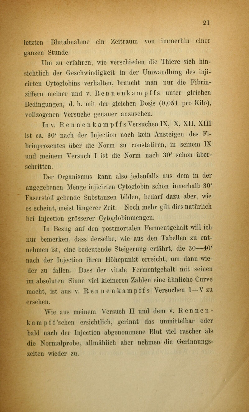 letzten Blutabnahme ein Zeitraum von immerhin einer ganzen Stunde. Um zu erfahren, wie verschieden die Thiere sich hin- sichtlich der Geschwindigkeit in der Umwandlung des inji- cirten Cytoglobins verhalten, braucht man nur die Fibriu- ziffern meiner und v. R e n n e n k a m p f f s unter gleichen Bedingungen, d. h. mit der gleichen Dosis (0,051 pro Kilo), vollzogenen Versuche genauer anzusehen. In V. R e n n e n k a m p f f s Versuchen IX, X, XII, XIII ist ca. 30' nach der Injection noch kein Ansteigen des Fi- brinprozentes über die Norm zu constatiren, in seinem IX und meinem Versuch I ist die Norm nach 30' schon über- schritten. Der Organismus kann also jedenfalls aus dem in der angegebenen jMenge injicirten Cytoglobin schon innerhalb 30' Faserstoff gebende Substanzen bilden, bedarf dazu aber, wie es scheint, meist längerer Zeit. Noch mehr gilt dies natürlich bei Injection grösserer Cytoglobinmengen. In Bezug auf den postmortalen Fermentgehalt will ich nur bemerken, dass derselbe, wie aus den Tabellen zu ent- nehmen ist, eine bedeutende Steigerung erfährt, die 30—40' nach der Injection ihren Höhepunkt erreicht, um dann wie- der zu fallen. Dass der vitale Fermentgehalt mit seinen im absoluten Sinne viel kleineren Zahlen eine ähnliche Curve macht, ist aus v. R en n e n kämpf fs Versuchen I—V zu ersehen. Wie aus meinem Versuch II und dem v. Rennen- kam pff'sehen ersichtlich, gerinnt das unmittelbar oder bald nach der Injection abgenommene Blut viel rascher als die Normalprobe, allmählich aber nehmen die Gerinnungs- zeiten wieder zu.