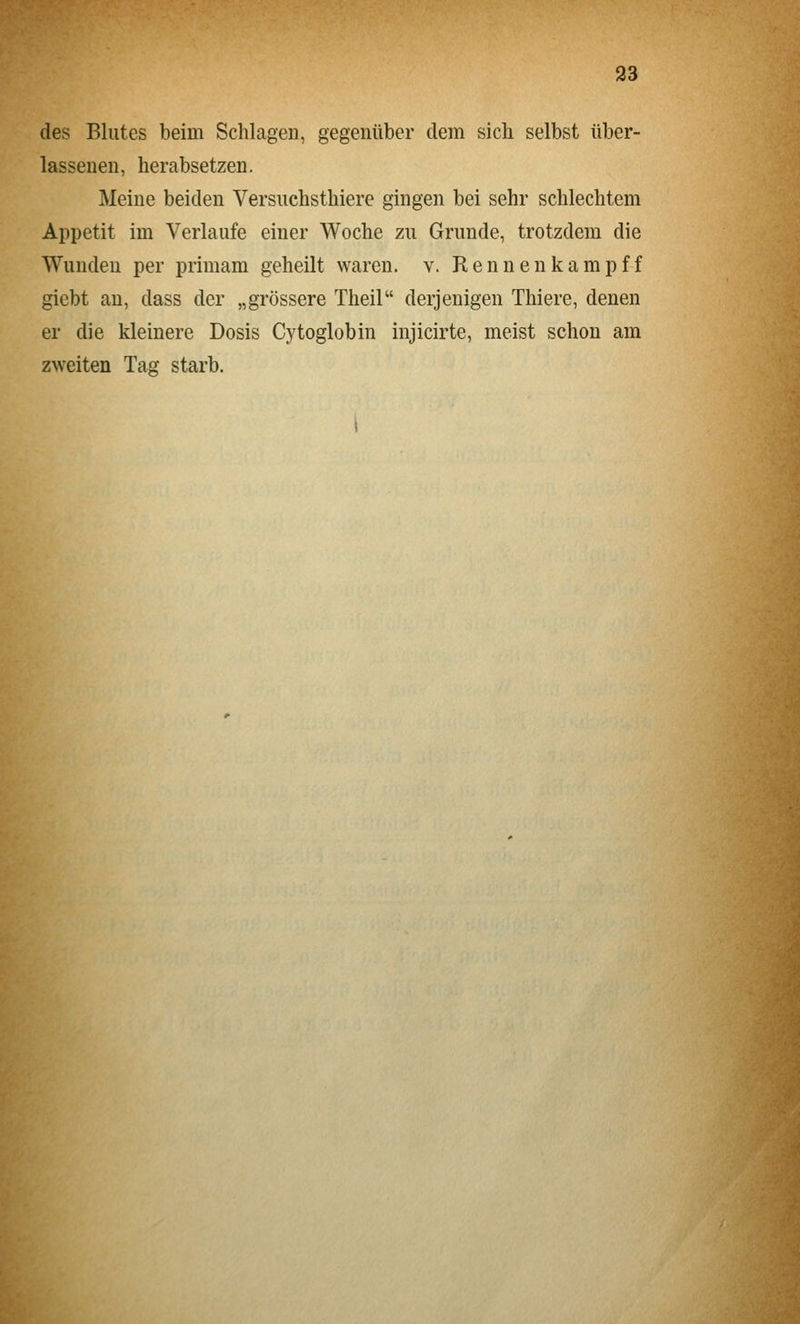 des Blutes beim Schlagen, gegenüber dem sich selbst über- lasseuen, herabsetzen. Meine beiden Versuchsthiere gingen bei sehr schlechtem Appetit im Verlaufe einer Woche zu Grunde, trotzdem die Wunden per primam geheilt waren, v. Rennenkampff giebt an, dass der „grössere Theil derjenigen Thiere, denen er die kleinere Dosis Cytoglobin injicirte, meist schon am zweiten Tag starb.