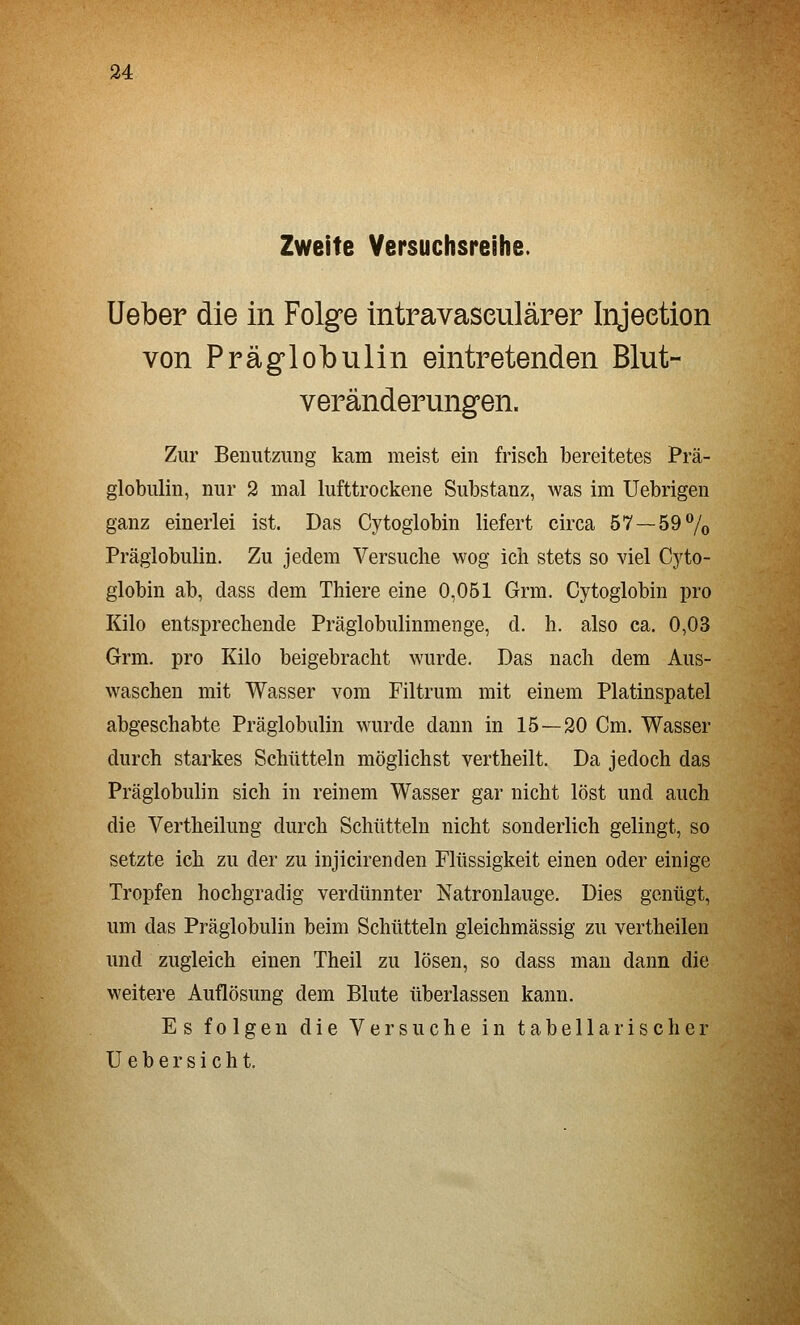 Zweite Versuchsreihe. lieber die in Folge intravaseulärer Injeetion von Präglobulin eintretenden Blut- veränderungen. Zur Benutzung kam meist ein frisch bereitetes Prä- globulin, nur 2 mal lufttrockene Substanz, was im Uebrigen ganz einerlei ist. Das Cytoglobin liefert circa 57 —59 7o Präglobulin. Zu jedem Versuche wog ich stets so viel Cj'to- globin ab, dass dem Thiere eine 0,051 Grm. Cytoglobin pro Kilo entsprechende Präglobulinmenge, d. h. also ca. 0,03 Grm. pro Kilo beigebracht wurde. Das nach dem Aus- waschen mit Wasser vom Filtrum mit einem Platinspatel abgeschabte Präglobulin wurde dann in 15 — 20 Cm. Wasser durch starkes Schütteln möglichst vertheilt. Da jedoch das Präglobulin sich in reinem Wasser gar nicht löst und auch die Vertheilung durch Schütteln nicht sonderlich gelingt, so setzte ich zu der zu injicirenden Flüssigkeit einen oder einige Tropfen hochgradig verdünnter Natronlauge. Dies genügt, um das Präglobulin beim Schütteln gleichmässig zu vertheilen und zugleich einen Theil zu lösen, so dass man dann die weitere Auflösung dem Blute überlassen kann. Es folgen die Versuche in tabellarischer U e b e r s i c h t.