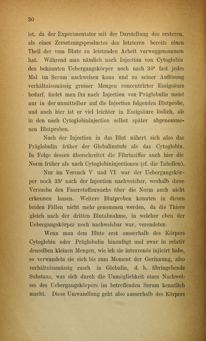 ist, da der Experimentator mit der Darstellung des ersteren, als eines Zersetzungsproductes des letzteren bereits einen Tlieil der vom Blute zu leistenden Arbeit vorweggenommen hat. Während man nämlich nach Injection von Cytoglobin den bekannten Uebergangskörper noch nach 30' fast jedes Mal im Serum nachweisen kann und zu seiner Auflösung verhältnissmässig grosser Mengen concentrirter Essigsäure bedarf, findet man ihn nach Injection von Präglobulin meist nur in der unmittelbar auf die Injection folgenden Blutprobe, und auch hier ist er viel leichter in Essigsäure löslich, als in den nach Cytoglobininjection selbst später abgenomme- nen Blutproben. Nach der Injection in das Blut nähert sich also das Präglobulin früher der Globulinstufe als das Cytoglobin. In Folge dessen überschreitet die Fibrinziffer auch hier die Norm früher als nach Cytogiobininjectionen (cf. die Tabellen). Nur im Versuch V und VI war der Uebergangskör- per noch 35' nach der Injection nachweisbar, weshalb diese Versuche den Faserstoffzuwachs über die Norm auch nicht erkennen lassen. Weitere Blutproben konnten in diesen beiden Fällen nicht mehr genommen werden, da die Thiere gleich nach der dritten Blutabnahme, in welcher eben der Uebergangskörper noch nachweisbar war, verendeten. Wenn man dem Blute erst ausserhalb des Körpers Cytoglobin oder Präglobulin hinzufügt und zwar in relativ denselben kleinen Mengen, wie ich sie intravenös injicirt habe, so verwandeln sie sich bis zum Moment der Gerinnung, also verhältnissmässig rasch in Globulin, d. h. fibringebende Substanz, was sich durch die Unmöglichkeit eines Nachwei- ses des Uebergangskörpers im betreffenden Serum kenntlich macht. Diese Umwandlung geht also ausserhalb des Körpers