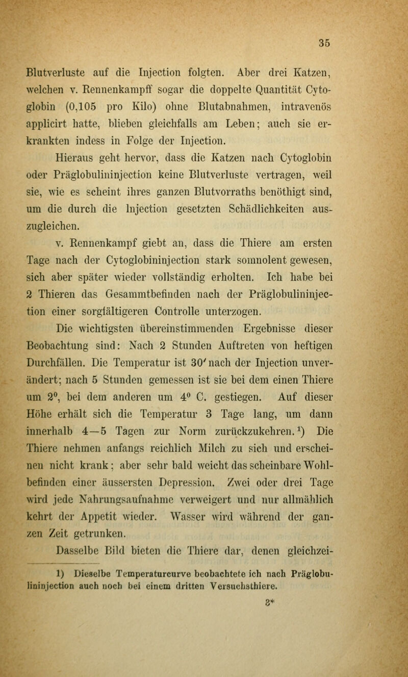 Blutverluste auf die Injection folgten. Aber drei Katzen, welchen v. Rennenkampff sogar die doppelte Quantität Cyto- globin (0,105 pro Kilo) ohne Blutabnahmen, intravenös applicirt hatte, blieben gleichfalls am Leben; auch sie er- krankten indess in Folge der Injection. Hieraus geht hervor, dass die Katzen nach Cytoglobin oder Präglobulininjection keine Blutverluste vertragen, weil sie, wie es scheint ihres ganzen Blutvorraths benöthigt sind, um die durch die Injection gesetzten Schädlichkeiten aus- zugleichen. V. Rennenkampf giebt an, dass die Thiere am ersten Tage nach der Cytogiobininjection stark somnolent gewesen, sich aber später wieder vollständig erholten. Ich habe bei 2 Thieren das Gesammtbefinden nach der Präglobulininjec- tion einer sorglältigeren Controlle unterzogen. Die wichtigsten übereinstimmenden Ergebnisse dieser Beobachtung sind: Nach 2 Stunden Auftreten von heftigen Durchfällen. Die Temperatur ist 30'nach der Injection unver- ändert; nach 5 Stunden gemessen ist sie bei dem einen Thiere um 2**, bei dem anderen um 4 C. gestiegen. Auf dieser Höhe erhält sich die Temperatur 3 Tage lang, um dann innerhalb 4—5 Tagen zur Norm zurückzukehren.^) Die Thiere nehmen anfangs reichlich Milch zu sich und erschei- nen nicht krank; aber sehr bald weicht das scheinbare Wohl- befinden einer äussersten Depression. Zwei oder drei Tage wird jede Nahrungsaufnahme verweigert und nur allmählich kehrt der Appetit wieder. Wasser wird während der gan- zen Zeit getrunken. Dasselbe Bild bieten die Thiere dar, denen gleichzei- 1) Dieselbe Temperaturcurve beobachtete ich nach Präglobu- lininjection auch noch bei einem dritten Versuchsthiere. 8*