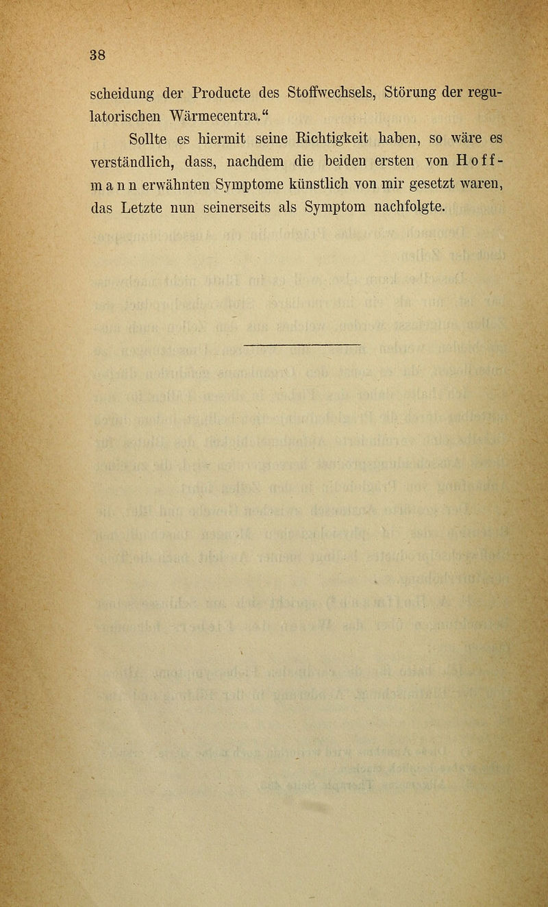Scheidung der Producte des Stoffwechsels, Störung der regu- latorischen Wärmecentra. Sollte es hiermit seine Richtigkeit hahen, so wäre es verständlich, dass, nachdem die beiden ersten von Hoff- mann erwähnten Symptome künstlich von mir gesetzt waren, das Letzte nun seinerseits als Symptom nachfolgte.