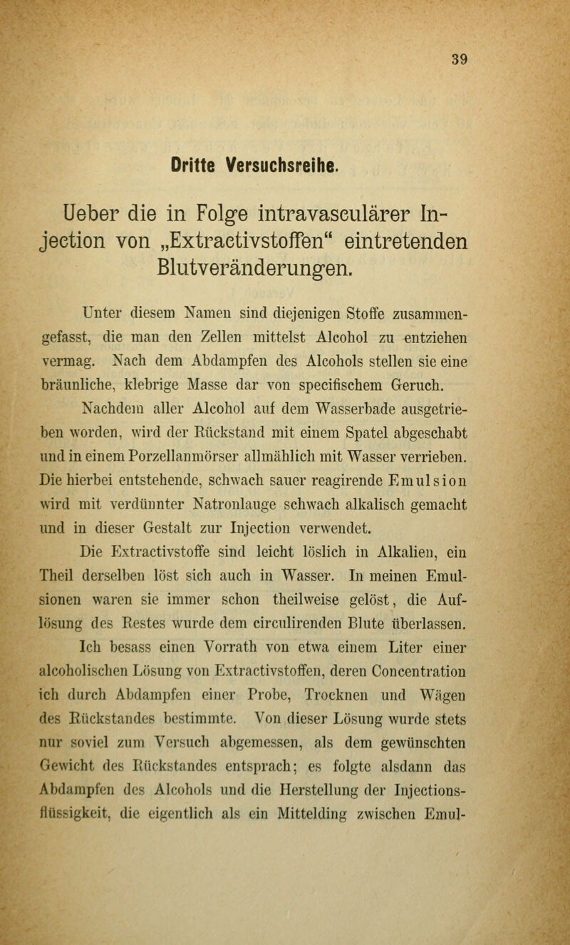 Drifte Versuchsreihe. üeber die in Folge intravaseulärer In- jeetion von „Extraetivstoffen eintretenden Blutveränderungen. Unter diesem Namen sind diejenigen Stoffe zusammen- gefasst, die man den Zellen mittelst Alcohol zu entziehen vermag. Nach dem Abdampfen des Alcohols stellen sie eine bräunliche, klebrige Masse dar von specifischem Geruch. Nachdem aller Alcohol auf dem Wasserbade ausgetrie- ben worden, wird der Eückstand mit einem Spatel abgeschabt und in einem Porzellanmörser allmählich mit Wasser verrieben. Die hierbei entstehende, schwach sauer reagirende Emulsion wird mit verdünnter Natronlauge schwach alkalisch gemacht und in dieser Gestalt zur Injection verwendet. Die p]xtractivstoffe sind leicht löslich in Alkalien, ein Theil derselben löst sich auch in Wasser. In meinen Emul- sionen waren sie immer schon theilweise gelöst, die Auf- lösung des Restes wurde dem circulirenden Blute überlassen. Ich besass einen Vorrath von etwa einem Liter einer alcoholischen Lösung von Extraetivstoffen, deren Concentration ich durch Abdampfen einer Probe, Trocknen und Wägen des Rückstandes bestimmte. Von dieser Lösung wurde stets nur soviel zum Versuch abgemessen, als dem gewünschten Gewicht des Rückstandes entsprach; es folgte alsdann das Abdampfen des Alcohols und die Herstellung der Injections- flüssigkeit, die eigentlich als ein Mittelding zwischen Emul-
