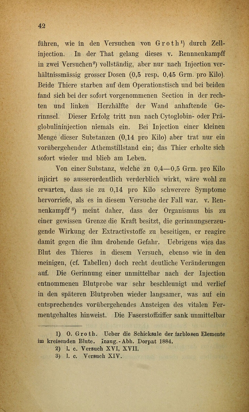 führen, wie in den Versuchen von Groth^) durch Zell- injection. In der That gelang dieses v. Rennnenkampff in zwei Versuchen'^) vollständig, aber nur nach Injection ver- hältnissmässig grosser Dosen (0,5 resp. 0,45 Grm. pro Kilo). Beide Thiere starben auf dem Operationstisch und bei beiden fand sich bei der sofort vorgenommenen Section in der rech- ten und linken Herzhälfte der Wand anhaftende Ge- rinnsel. Dieser Erfolg tritt nun nach Cytoglobin- oder Prä- globulininjection niemals ein. Bei Injection einer kleinen Menge dieser Substanzen (0,14 pro Kilo) aber trat nur ein vorübergehender Athemstillstand ein; das Thier erholte sich sofort wieder und blieb am Leben. Von einer Substanz, welche zn 0,4—0,5 Grm. pro Kilo injicirt so ausserordentlich verderblich wirkt, wäre wohl zu erwarten, dass sie zu 0,14 pro Kilo schwerere Symptome hervorriefe, als es in diesem Versuche der Fall war. v. Ren- nenkampff^) meint daher, dass der Organismus bis zu einer gewissen Grenze die Kraft besitzt, die gerinnungserzeu- gende Wirkung der Extractivstoffe zu beseitigen, er reagire damit gegen die ihm drohende Gefahr. Uebrigens wies das Blut des Thieres in diesem Versuch, ebenso wie in den meinigen, (cf. Tabellen) doch recht deutliche Veränderungen auf. Die Gerinnung einer unmittelbar nach der Injection entnommenen Blutprobe war sehr beschleunigt und verlief in den späteren Blutproben wieder langsamer, was auf ein entsprechendes vorübergehendes Ansteigen des vitalen Fer- mentgehaltes hinweist. Die Faserstoffziffer sank unmittelbar 1) 0. Groth. Ueber die Schicksale der farblosen Elemente im kreisenden Blute. Inaug.-Abh. Dorpat 1884. 2) 1, c. Versuch XVI, XVII. 3) 1. c. Versuch XIV. \