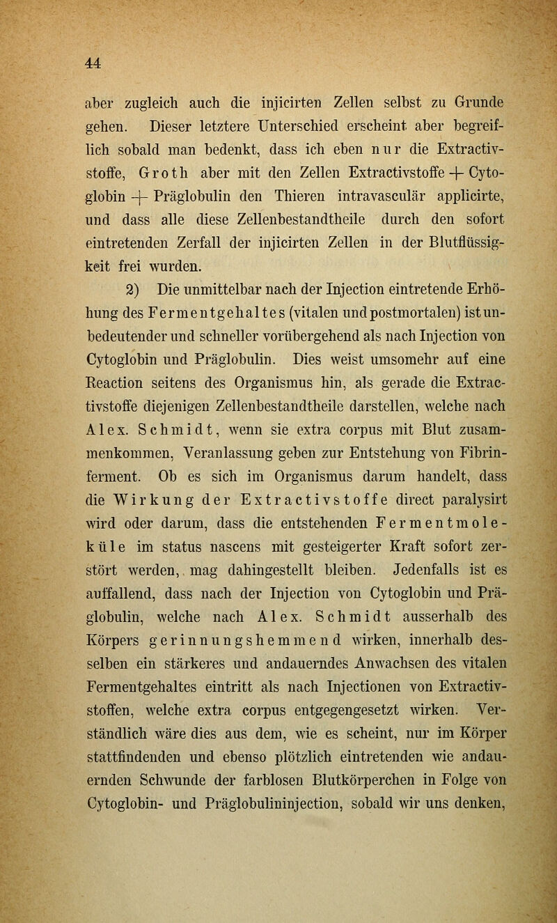 aber zugleich auch die injicirten Zellen selbst zu Grunde gehen. Dieser letztere Unterschied erscheint aber begreif- lich sobald man bedenkt, dass ich eben nur die Extractiv- stoffe, Groth aber mit den Zellen Extractivstoffe-|-Cyto- globin -j- Präglobulin den Thieren intravasculär applicirte, und dass alle diese Zellenbestandtheile durch den sofort eintretenden Zerfall der injicirten Zellen in der Blutflüssig- keit frei wurden. 2) Die unmittelbar nach der Injection eintretende Erhö- hung des Ferment gehaltes (vitalen und postmortalen) ist un- bedeutender und schneller vorübergehend als nach Injection von Cytoglobin und Präglobulin. Dies weist umsomehr auf eine Reaction seitens des Organismus hin, als gerade die Extrac- tivstoffe diejenigen Zellenbestandtheile darstellen, welche nach Alex. Schmidt, wenn sie extra corpus mit Blut zusam- menkommen, Veranlassung geben zur Entstehung von Fibrin- ferment. Ob es sich im Organismus darum handelt, dass die Wirkung der Extractivstoffe direct paralysirt wird oder darum, dass die entstehenden Fermentmole- küle im Status nascens mit gesteigerter Kraft sofort zer- stört werden, mag dahingestellt bleiben. Jedenfalls ist es auffallend, dass nach der Injection von Cytoglobin und Prä- globulin, welche nach Alex. Schmidt ausserhalb des Körpers gerinnungshemmend wirken, innerhalb des- selben ein stärkeres und andauerndes Anwachsen des vitalen Fermentgehaltes eintritt als nach Injectionen von Extractiv- stoffen, welche extra corpus entgegengesetzt wirken. Ver- ständlich wäre dies aus dem, wie es scheint, nur im Körper stattfindenden und ebenso plötzlich eintretenden wie andau- ernden Schwunde der farblosen Blutkörperchen in Folge von Cytoglobin- und Präglobulininjection, sobald wir uns denken.