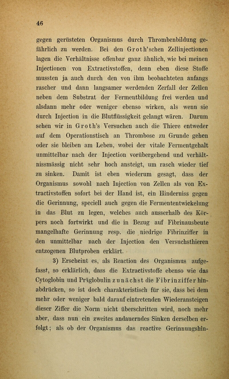 gegen gerüsteten Organismus durch Thrombenbildung ge- fährlich zu werden. Bei den Groth'sehen Zellinjectionen lagen die Verhältnisse offenbar ganz ähnlich, wie bei meinen Injectionen von Extractivstoffen, denn eben diese Stoffe mussten ja auch durch den von ihm beobachteten anfangs rascher und dann langsamer werdenden Zerfall der Zellen neben dem Substrat der Fermentbildung frei werden und alsdann mehr oder weniger ebenso wirken, als wenn sie durch Injection in die Blutflüssigkeit gelangt wären. Darum sehen wir in Groth's Versuchen auch die Thiere entweder auf dem Operationstisch an Thrombose zu Grunde gehen oder sie bleiben am Leben, wobei der vitale Fermentgehalt unmittelbar nach der Injection vorübergehend und verhält- nissmässig nicht sehr hoch ansteigt, um rasch wieder tief zu sinken. Damit ist eben wiederum gesagt, dass der Organismus sowohl nach Injection von Zellen als von Ex- tractivstoffen sofort bei der Hand ist, ein Hinderniss gegen die Gerinnung, speciell auch gegen die Fermententwickelung in das Blut zu legen, welches auch ausserhalb des Kör- pers noch fortwirkt und die in Bezug auf Fibrinausbeute mangelhafte Gerinnung resp. die niedrige Fibrinziffer in den unmittelbar nach der Injection den Versuchsthieren entzogenen Blutproben erklärt. 3) Erscheint es, als Reaction des Organismus aufge- fasst, so erklärlich, dass die Extractivstoffe ebenso wie das Cytoglobin und Präglobulin zu nächst die Fibrin ziff er hin- abdrücken, so ist doch charakteristisch für sie, dass bei dem mehr oder weniger bald darauf eintretenden Wiederansteigen dieser Ziffer die Norm nicht überschritten wird, noch mehr aber, dass nun ein zweites andauerndes Sinken derselben er- folgt; als ob der Organismus das reactive Gerinnungshin-