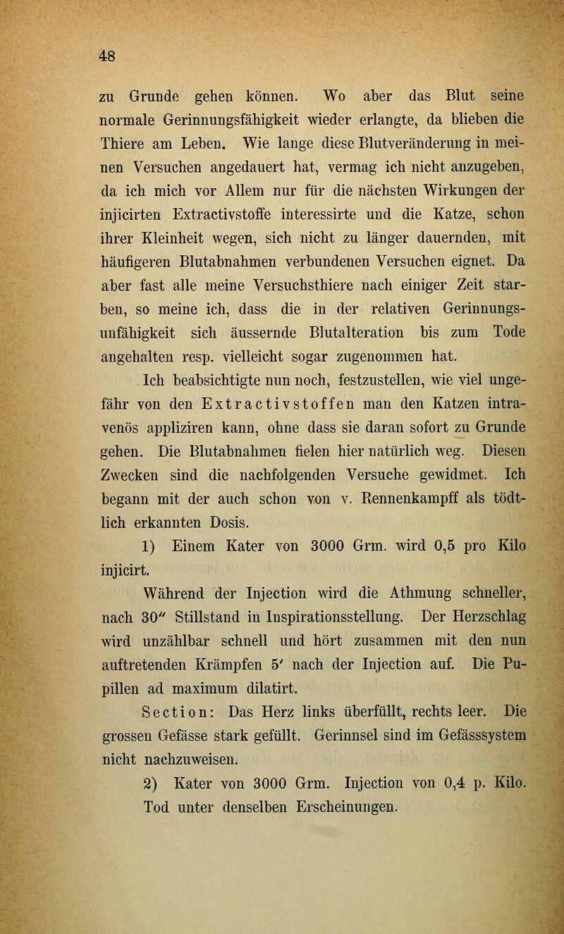 zu Grunde gehen können. Wo aber das Blut seine normale Gerinnungsfähigkeit wieder erlangte, da blieben die Thiere am Leben. Wie lange diese Blutveränderung in mei- nen Versuchen angedauert hat, vermag ich nicht anzugeben, da ich mich vor Allem nur für die nächsten Wirkungen der injicirten Extractivstoffe interessirte und die Katze, schon ihrer Kleinheit wegen, sich nicht zu länger dauernden, mit häufigeren Blutabnahmen verbundenen Versuchen eignet. Da aber fast alle meine Versuchsthiere nach einiger Zeit star- ben, so meine ich, dass die in der relativen Gerinnungs- unfähigkeit sich äussernde Blutalteration bis zum Tode angehalten resp, vielleicht sogar zugenommen hat. -^Ich beabsichtigte nun noch, festzustellen, wie viel unge- fähr von den Extractivstoffen man den Katzen intra- venös appliziren kann, ohne dass sie daran sofort zu Grunde gehen. Die Blutabnahmen fielen hier natürlich weg. Diesen Zwecken sind die nachfolgenden Versuche gewidmet. Ich begann mit der auch schon von v. Rennenkampff als tödt- lich erkannten Dosis. 1) Einem Kater von 3000 Grm. wird 0,5 pro Kilo injicirt. Während der Injection wird die Athmung schneller, nach 30 Stillstand in Inspirationsstellung. Der Herzschlag wird unzählbar schnell und hört zusammen mit den nun auftretenden Krämpfen 5' nach der Injection auf. Die Pu- pillen ad maximum dilatirt. S e c t i 0 n: Das Herz links überfüllt, rechts leer. Die grossen Gefässe stark gefüllt. Gerinnsel sind im Gefässsystem nicht nachzuweisen. 2) Kater von 3000 Grm. Injection von 0,4 p. Kilo. Tod unter denselben Erscheinungen,