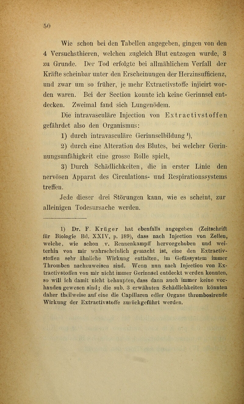 Wie schon bei den Tabellen angegeben, gingen von den 4 Versucbsthieren, welchen zugleich Blut entzogen wurde, 3 zu Grunde. Der Tod erfolgte bei allmählichem Verfall der Kräfte scheinbar unter den Erscheinungen der Herzinsufficienz, und zwar um so früher, je mehr Extractivstoflfe injicirt wor- den waren. Bei der Section konnte ich keine Gerinnsel ent- decken. Zweimal fand sich Lungenödem. Die intravasculäre Injection von Extractivstoffen gefährdet also den Organismus: 1) durch intravasculäre Gerinnselbildung ^), 2) durch eine Alteration des Blutes, bei welcher Gerin- nungsunfähigkeit eine grosse Rolle spielt, 3) Durch Schädlichkeiten, die in erster Linie den nervösen Apparat des Circulations- und Respirationssystems treffen. Jede dieser drei Störungen kann, wie es scheint, zur alleinigen Todesursache werden. 1) Dr. F. Krüger hat ebenfalls angegeben (Zeitschrift für Biologie Bd. XXIV, p. 189), dass nach Injection von Zellen, welche, wie schon v. Rennenkampff hervorgehoben und wei- terhin von mir wahrscheinlich gemacht ist, eine den Extractiv- stoffen sehr ähnliehe Wirkung entfalten, im Gefässystem immer Thromben nachzuweisen sind. Wenn nun nach Injection von Ex- tractivstoffen von mir nicht immer Gerinnsel entdeckt werden konnten, so will ich damit nicht behaupten, dass dann auch immer keine vor- handen gewesen sind j die sub. 3 erwähnten Schädlichkeiten könnten daher thtilweise auf eine die Capillaren edler Organe thrombosirende Wirkung der Extractivstoft'e zurückgeführt werden.