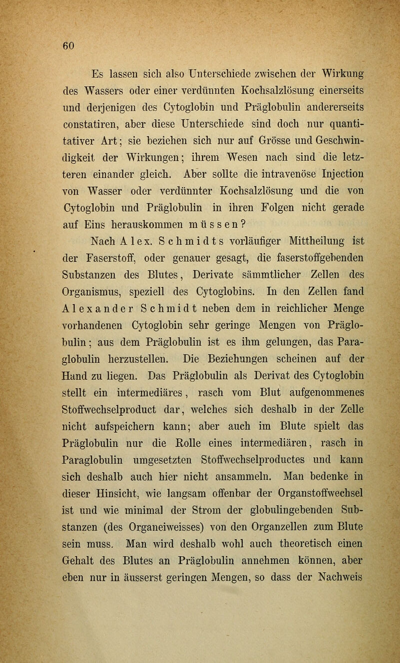 Es lassen sich also Unterschiede zwischen der Wirkung des Wassers oder einer verdünnten Kochsalzlösung einerseits und derjenigen des Cytoglobin und Präglobulin andererseits constatiren, aber diese Unterschiede sind doch nur quanti- tativer Art; sie beziehen sich nur auf Grösse und Geschwin- digkeit der Wirkungen; ihrem Wesen nach sind die letz- teren einander gleich. Aber sollte die intravenöse Injection von Wasser oder verdünnter Kochsalzlösung und die von Cytoglobin und Präglobulin in ihren Folgen nicht gerade auf Eins herauskommen müssen? Nach Alex. Schmidts vorläufiger Mittheiluug ist der Faserstoff, oder genauer gesagt, die faserstoffgebenden Substanzen des Blutes, Derivate sämmtlicher Zellen des Organismus, speziell des Cytoglobins. In den Zellen fand Alexander Schmidt neben dem in reichlicher Menge vorhandenen Cytoglobin sehr geringe Mengen von Präglo- bulin ; aus dem Präglobulin ist es ihm gelungen, das Para- globulin herzustellen. Die Beziehungen scheinen auf der Hand zu liegen. Das Präglobulin als Derivat des Cytoglobin stellt ein intermediäres, rasch vom Blut aufgenommenes Stoffwechselproduct dar, welches sich deshalb in der Zelle nicht aufspeichern kann; aber auch im Blute spielt das Präglobulin nur die Rolle eines intermediären, rasch in Paraglobulin umgesetzten Stoffwechselproductes und kann sich deshalb auch hier nicht ansammeln. Man bedenke in dieser Hinsicht, wie langsam offenbar der Organstoffwechsel ist und wie minimal der Strom der globulingebenden Sub- stanzen (des Organeiweisses) von den Organzellen zum Blute sein muss. Man wird deshalb wohl auch theoretisch einen Gehalt des Blutes an Präglobulin annehmen können, aber eben nur in äusserst geringen Mengen, so dass der Nachweis