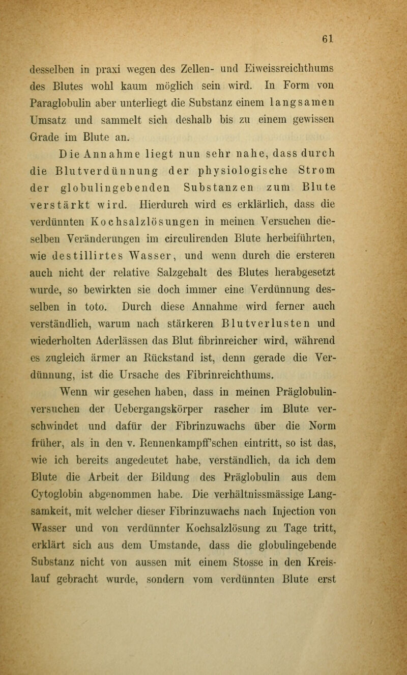 desselben in praxi wegen des Zellen- und Eiweissreichthums des Blutes wohl kaum möglicli sein wird. In Form von Paraglobulin aber unterliegt die Substanz einem langsamen Umsatz und sammelt sich deshalb bis zu einem gewissen Grade im Blute an. Die Annahme liegt nun sehr nahe, dass durch die Blutverdünnung der physiologische Strom der globulingebenden Substanzen zum Blute verstärkt wird. Hierdurch wird es erklärlich, dass die verdünnten Kochsalzlösungen in meinen Versuchen die- selben Veränderungen im circulirenden Blute herbeiführten, wie destillirtes Wasser, und wenn durch die ersteren auch nicht der relative Salzgehalt des Blutes herabgesetzt wurde, so bewirkten sie doch immer eine Verdünnung des- selben in toto. Durch diese Annahme wird ferner auch verständlich, warum nach stärkeren Blutverlusten und wiederholten Aderlässen das Blut fibrinreicher wird, während es zugleich ärmer an Rückstand ist, denn gerade die Ver- dünnung, ist die Ursache des Fibrinreichthums. Wenn wir gesehen haben, dass in meinen Präglobulin- versuchen der Uebergangskörper rascher im Blute ver- schwindet und dafür der Fibrinzuwachs über die Norm früher, als in den v. Rennenkampff'schen eintritt, so ist das, wie ich bereits angedeutet habe, verständlich, da ich dem Blute die Arbeit der Bildung des Präglobulin aus dem Cytoglobin abgenommen habe. Die verhältnissmässige Lang- samkeit, mit welcher dieser Fibrinzuwachs nach Injection von Wasser und von verdünnter Kochsalzlösung zu Tage tritt, erklärt sich aus dem Umstände, dass die globulingebende Substanz nicht von aussen mit einem Stosse in den Kreis- lauf gebracht wurde, sondern vom verdünnten Blute erst