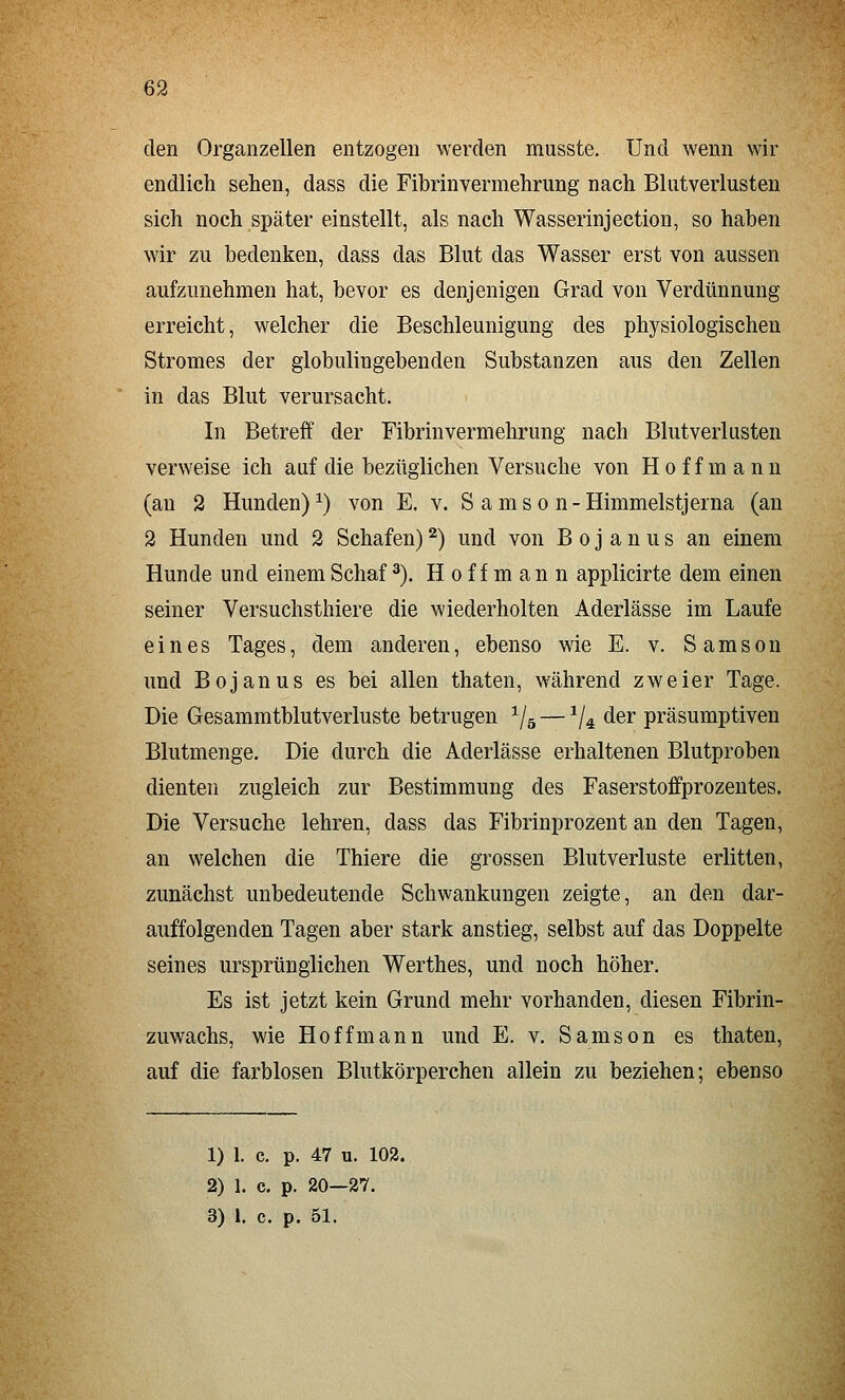 den Organzellen entzogen werden musste. Und wenn wir endlich sehen, dass die Fibrinvermehrung nach Blutverlusten sich noch später einstellt, als nach Wasserinjection, so haben wir zu bedenken, dass das Blut das Wasser erst von aussen aufzunehmen hat, bevor es denjenigen Grad von Verdünnung erreicht, welcher die Beschleunigung des physiologischen Stromes der globulingebenden Substanzen aus den Zellen in das Blut verursacht. In Betreff der Fibrinvermehrung nach Blutverlusten verweise ich auf die bezüglichen Versuche von Hoff mann (an 2 Hunden)^) von E. v. S amso n-Himmelstjerna (an 2 Hunden und 2 Schafen) ^) und von B o j a n u s an einem Hunde und einem Schaf ^). H o f f m a n n applicirte dem einen seiner Versuchsthiere die wiederholten Aderlässe im Laufe eines Tages, dem anderen, ebenso wie E. v. Samson und Bojanus es bei allen thaten, während zweier Tage. Die Gesammtblutverluste betrugen ^/g — ^/^ der präsumptiven Blutmenge. Die durch die Aderlässe erhaltenen Blutproben dienten zugleich zur Bestimmung des Faserstoffprozentes. Die Versuche lehren, dass das Fibrinprozent an den Tagen, an welchen die Thiere die grossen Blutverluste erlitten, zunächst unbedeutende Schwankungen zeigte, an den dar- auffolgenden Tagen aber stark anstieg, selbst auf das Doppelte seines ursprünglichen Werthes, und noch höher. Es ist jetzt kein Grund mehr vorhanden, diesen Fibrin- zuwachs, wie Hoff mann und E. v. Samson es thaten, auf die farblosen Blutkörperchen allein zu beziehen; ebenso 1) 1. c. p. 47 u. 102. 2) 1. c. p. 20—27. 3) 1. c. p. 51.