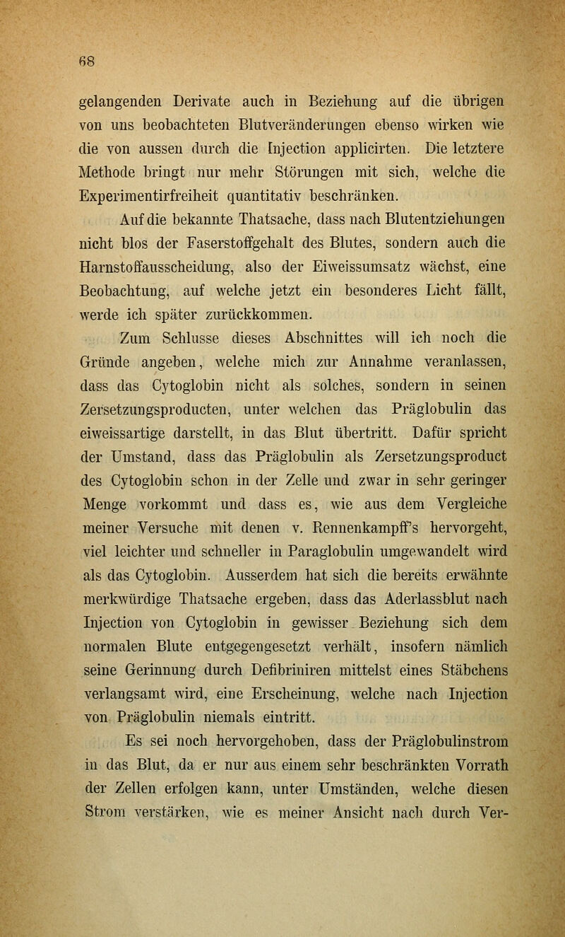 gelangenden Derivate auch in Beziehung auf die übrigen von uns beobachteten Blutveränderungen ebenso wirken wie die von aussen durch die Injection applicirten. Die letztere Methode bringt nur mehr Störungen mit sich, welche die Experimentirfreiheit quantitativ beschränken. Auf die bekannte Thatsache, dass nach Blutentziehungen nicht blos der Faserstoffgehalt des Blutes, sondern auch die Harnstoffausscheidung, also der Eiweissumsatz wächst, eine Beobachtung, auf welche jetzt ein besonderes Licht fällt, werde ich später zurückkommen. Zum Schlüsse dieses Abschnittes will ich noch die Gründe angeben, welche mich zur Annahme veranlassen, dass das Cytoglobin nicht als solches, sondern in seinen Zersetzungsproducten, unter welchen das Präglobulin das eiweissartige darstellt, in das Blut übertritt. Dafür spricht der Umstand, dass das Präglobulin als Zersetzungsproduct des Cytoglobin schon in der Zelle und zwar in sehr geringer Menge vorkommt und dass es, wie aus dem Vergleiche meiner Versuche mit denen v. Rennenkampff's hervorgeht, viel leichter und schneller in Paraglobulin umgewandelt wird als das Cytoglobin. Ausserdem hat sich die bereits erwähnte merkwürdige Thatsache ergeben, dass das Aderlassblut nach Injection von Cytoglobin in gewisser Beziehung sich dem normalen Blute entgegengesetzt verhält, insofern nämlich seine Gerinnung durch Defibriniren mittelst eines Stäbchens verlangsamt wird, eine Erscheinung, welche nach Injection von Präglobulin niemals eintritt. Es sei noch hervorgehoben, dass der Präglobulinstrom in das Blut, da er nur aus einem sehr beschränkten Vorrath der Zellen erfolgen kann, unter Umständen, welche diesen Strom verstärken, wie es meiner Ansicht nach durch Ver-