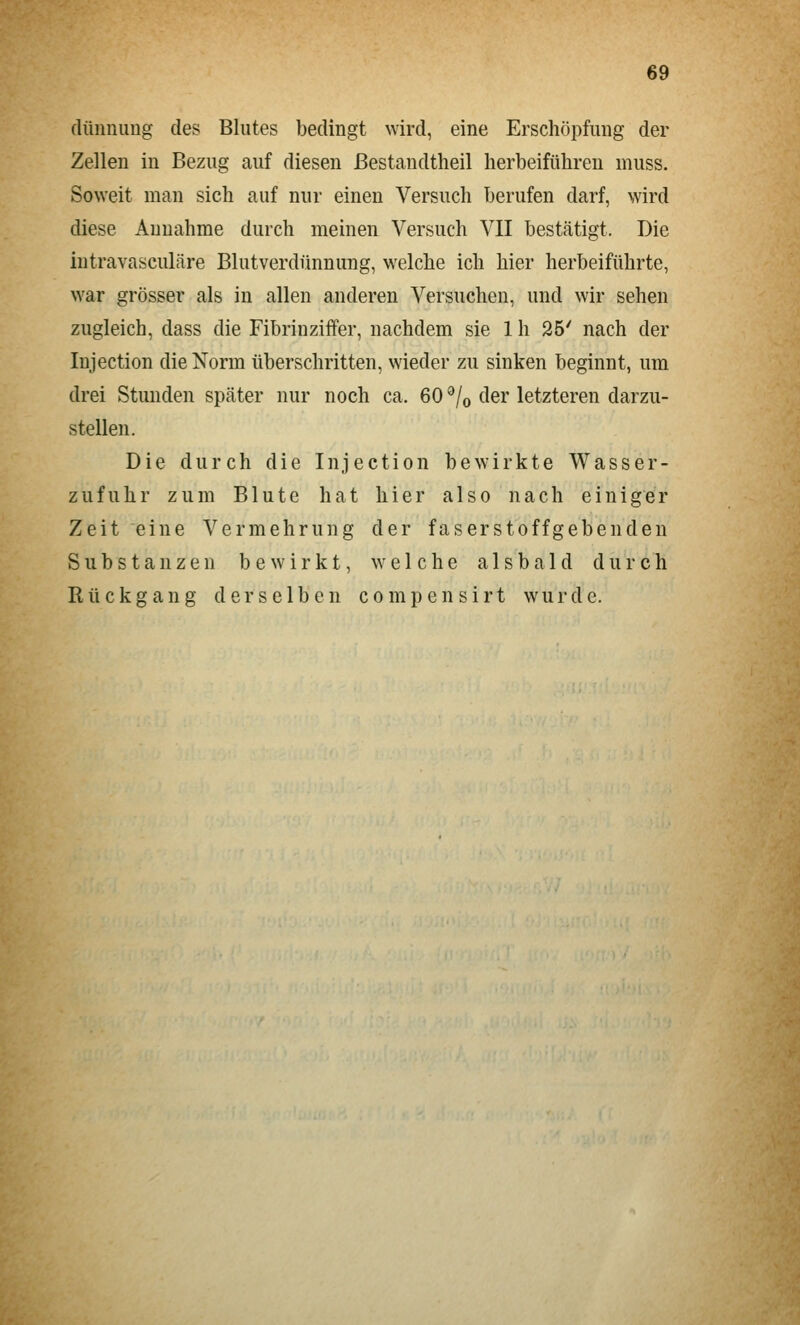 (lünnimg des Blutes bedingt wird, eine Erschöpfung der Zellen in Bezug auf diesen ßestandtheil herbeiführen muss. Soweit man sich auf nur einen Versuch berufen darf, wird diese Annahme durch meinen Versuch VII bestätigt. Die intravasculäre Blutverdünnung, welche ich hier herbeiführte, war grösser als in allen anderen Versuchen, und wir sehen zugleich, dass die Fibrinziffer, nachdem sie 1 h 25' nach der Injection die Norm überschritten, wieder zu sinken beginnt, um drei Stunden später nur noch ca. 60 ^/o der letzteren darzu- stellen. Die durch die Injection bewirkte Wasser- zufuhr zum Blute hat hier also nach einiger Zeit eine Vermehrung der faserstoffgebenden Substanzen bewirkt, welche alsbald durch Rückgang derselben compensirt wurde.