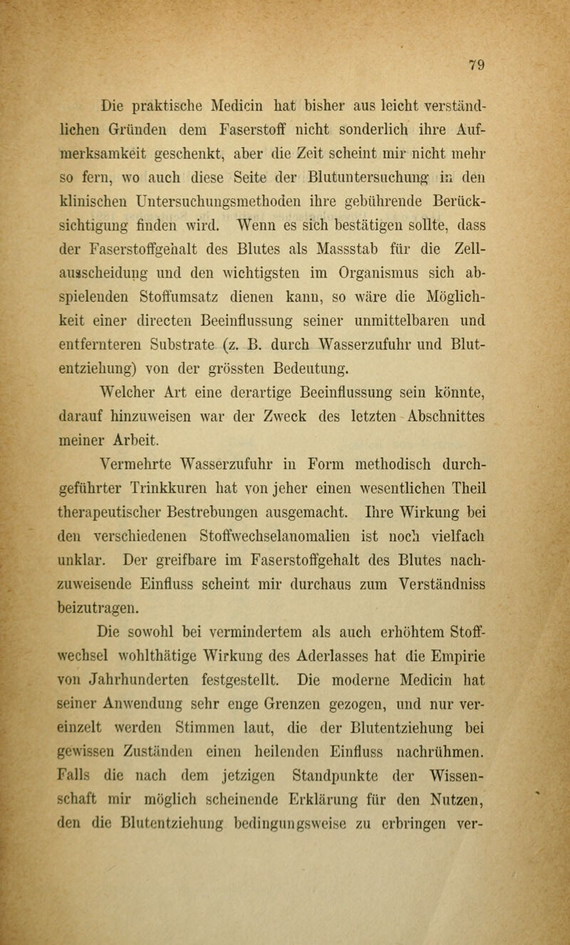 Die praktische Medicin hat bisher aus leicht verständ- lichen Gründen dem Faserstoff nicht sonderlich ihre Auf- merksamkeit geschenkt, aber die Zeit scheint mir nicht mehr so fern, wo auch diese Seite der Blutuntersuchung' in den klinischen Untersuchungsmethoden ihre gebührende Berück- sichtigung finden wird. Wenn es sich bestätigen sollte, dass der Faserstoffgehalt des Blutes als Massstab für die Zell- auäscheiduug und den wichtigsten im Organismus sich ab- spielenden Stoffumsatz dienen kann, so wäre die Möglich- keit einer directen Beeinflussung seiner unmittelbaren und entfernteren Substrate (z. B. durch Wasserzufuhr und Blut- entziehung) von der grössten Bedeutung. Welcher Art eine derartige Beeinflussung sein könnte, darauf hinzuweisen war der Zweck des letzten Abschnittes meiner Arbeit. Vermehrte Wasserzufuhr in Form methodisch durch- geführter Trinkkuren hat von jeher einen wesentlichen Theil therapeutischer Bestrebungen ausgemacht. Ihre Wirkung bei den verschiedenen Stoffwechselanomalien ist noch vielfach unklar. Der greifbare im Faserstoffgehalt des Blutes nach- zuweisende Einfluss scheint mir durchaus zum Verständniss beizutragen. Die sowohl bei vermindertem als aucli erhöhtem Stoff- wechsel wohlthätige Wirkung des Aderlasses hat die Empirie von Jahrhunderten festgestellt. Die moderne Medicin hat seiner Anwendung sehr enge Grenzen gezogen, und nur ver- einzelt werden Stimmen laut, die der Blutentziehung bei gewissen Zustünden einen heilenden Einfluss nachrühmen. Falls die nach dem jetzigen Standpunkte der Wissen- schaft mir möglich scheinende Erklärung für den Nutzen, den die Blutentziehung bedingungsweise zu erbringen ver-