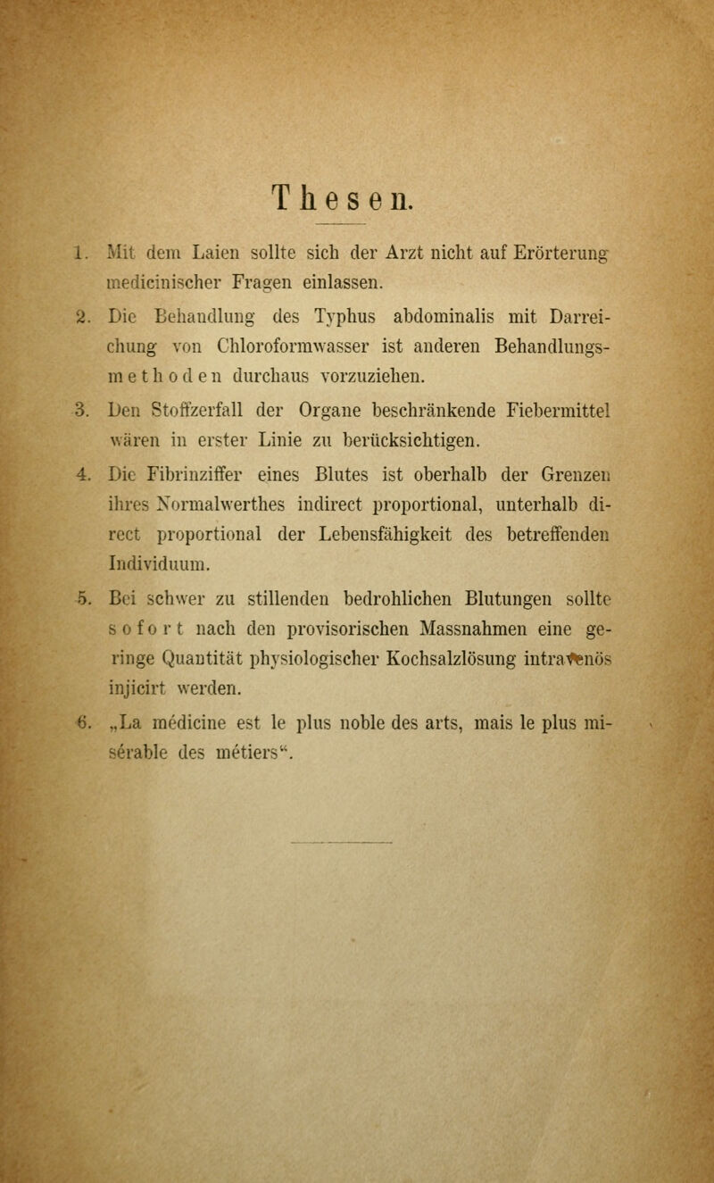 Thesen. 1. Mit dem Laien sollte sich der Arzt nicht auf Erörterung medicinischer Fragen einlassen. 2. Die Behandlung des Typhus abdominalis mit Darrei- clmng von Chloroformwasser ist anderen Behandlungs- m e t h 0 d e n durchaus vorzuziehen. 3. Den Stoffzerfall der Organe beschränkende Fiebermittel wären in erster Linie zu berücksichtigen. 4. Die Fibrinziffer eines Blutes ist oberhalb der Grenzen ihres Normalwerthes indirect proportional, unterhalb di- rect proportional der Lebensfähigkeit des betreffenden Individuum, 5. Bei schwer zu stillenden bedrohlichen Blutungen sollte sofort nach den provisorischen Massnahmen eine ge- ringe Quantität physiologischer Kochsalzlösung intra^nös injicirt werden. 6. „La medicine est le plus noble des arts, mais le plus mi- serable des metiers.