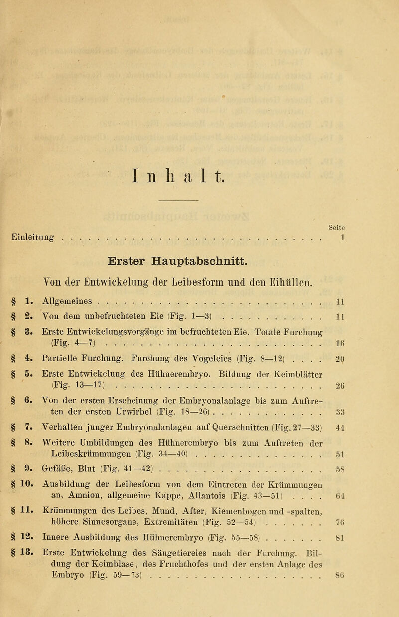 Inhalt, Seite Einleitung 1 Erster Hauptabschnitt. Von der Entwickelung der Leibesform und den Eihüllen. § 1. Allgemeines 11 § 2. Von dem unbefruchteten Eie (Fig. 1—3) 11 § 3. Erste Entwickelungsvorgänge im befruchteten Eie. Totale Furchung (Fig. 4—7) 16 § 4. Partielle Furchung. Furchung des Vogeleies (Fig. 8—12) .... 20 § 5. Erste Entwickelung des Hühnerembryo. Bildung der Keimblätter (Fig. 13—17) 26 § 6. Von der ersten Erscheinung der Embryonalanlage bis zum Auftre- ten der ersten Urwirbel (Fig. 18—26) 33 § 7. Verhalten junger Embryonalanlagen auf Querschnitten (Fig. 27—33) 44 § 8. Weitere Umbildungen des Hühnerembryo bis zum Auftreten der Leibeskrümmungen (Fig. 34—40) 51 § 9. Gefäße, Blut (Fig. 41—42) 58 § 10. Ausbildung der Leibesform von dem Eintreten der Krümmungen an, Amnion, allgemeine Kappe, Allantois (Fig. 43—51) .... 64 § 11. Krümmungen des Leibes, Mund, After, Kiemenbogen und -spalten, höhere Sinnesorgane, Extremitäten (Fig. 52—54) 76 § 12. Innere Ausbildung des Hühnerembryo (Fig. 55—5S) 81 § 13. Erste Entwickelung des Säugetiereies nach der Furchung. Bil- dung der Keimblase , des Fruchthofes und der ersten Anlage des Embryo (Fig. 59—73) 86