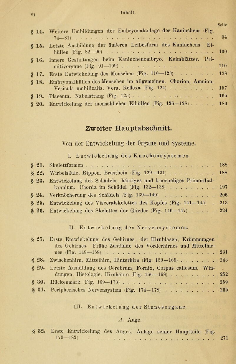 Seite § 14. Weitere Umbildungen der Embryonalanlage dea Kaninchens (Fig. 74—81) 94 § 15. Letzte Ausbildung der äußeren Leibesform des Kaninchens. Ei- hiillen (Fig. 82—90) 100 § 16. Innere Gestaltungen beim Kaniuchenembryo. Keimblätter. Pri- mitivorgane (Fig. 91—109) 110 § 17. Erste Entwicklung des Menschen (Fig. 110—123) 138 § 18. Embryonalhüllen des Menschen im allgemeinen. Chorion, Amnion, Vesicula umbilicalis, Vera, Eeflexa (Fig. 124) 157 § 19. Placenta. Nabelstrang (Fig. 125) . . . 165 § 20. Entwickelung der menschlichen Eihüllen (Fig. 126—128) 180 Zweiter Hauptabschnitt. Von der Entwickelung der Organe und Systeme. I. Entwickelung des Knochensy.stemes. § 21. Skelettformen 188 § 22. Wirbelsäule, Rippen, Brustbein (Fig. 129—131) . . . 188 § 23. Entwickelung des Schädels, häutiges und knorpeliges Primordial- kranium. Chorda im Schädel (Fig. 132—138) 197 § 24. Verknöcherung des Schädels (Fig. 139—140) 206 § 25. Entwickelung des Visceralskelettes des Kopfes (Fig. 141—145) . 213 § 26. Entwickelung des Skelettes der Glieder (Fig. 146—147) 224 II. Entwickelung des Nervensystemes. § 27. Erste Entwickelung des Gehirnes, der Hirnblasen, Krümmungen des Gehirnes. Frühe Zustände des Vorderhirnes und Mittelhir- nes (Fig. 148—158) ' 231 § 28. Zwischenhirn, Mittelhirn, Hinterhirn (Fig. 159-165) 243 § 29. Letzte Ausbildung des Cerebrum, Fornix, Corpus callosum. Win- dungen, Histologie, Hirnhäute (Fig. 166—168) 252 § 30. Rückenmark (Fig. 169—173) 259 § 31. Peripherisches Nervensystem (Fig. 174—178) 265 III. Entwickelung der Sinnesorgane. A. Auge. § 32. Erste Entwickelung des Auges, Anlage seiner Hauptteile (Fig. 179—182) 271