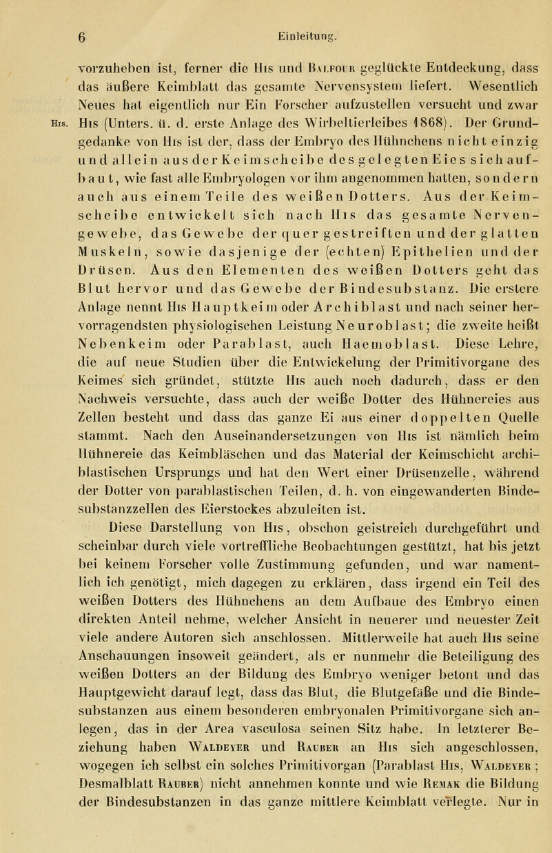 vorzuhaben ist, ferner die His und Balfoer geglückte Entdeckung, dass das äußere Keimblatt das gesamte Nervensystem liefert. Wesentlich Neues hat eigentlich nur Ein Forscher aufzustellen versucht und zwar His. His (Unters, ü. d. erste Anlage des Wirbeltierleibes 1868). Der Grund- gedanke von His ist der, dass der Embryo des Hühnchens nicht einzig und allein ausdcrKeimschcibe desgelegtenEiessichauf- baut, wie fast alle Embryologen vor ihm angenommen hatten, sondern auch aus einem Teile des weißen Dotters. Aus der Keim- scheibe entwickelt sich nach His das gesamte Nerven- gewebe, das Gewebe der quer gestreiften und der glatten Muskeln, sowie dasjenige der (echten) Epithelien und der Drüsen. Aus den Elementen des weißen Dotters geht das Blut hervor und das Gewebe der Bindesubstanz. Die erstcre Anlage nennt His Hauptkeim oder Archiblast und nach seiner her- vorragendsten physiologischen Leistung Neuroblast; die zweite heißt Nebenkeim oder Parablast, auch Haemoblast. Diese Lehre, die auf neue Studien über die Entwicklung der Primitivorgane des Keimes sich gründet, stützte His auch noch dadurch, dass er den Nachweis versuchte, dass auch der weiße Dotter des Hühnereies aus Zellen besteht und dass das ganze Ei aus einer doppelten Quelle stammt. Nach den Auseinandersetzungen von His ist nämlich beim Hühnereie das Keimbläschen und das Material der Keimschicht archi- blastischen Ursprungs und hat den Wert einer Drüsen zelle. während der Dotter von parablastischen Teilen, d. h. von eingewanderten Binde- substanzzellen des Eierstockes abzuleiten ist. Diese Darstellung von His, obschon geistreich durchgeführt und scheinbar durch viele vortreffliche Beobachtungen gestützt, hat bis jetzt bei keinem Forscher volle Zustimmung gefunden, und war nament- lich ich genötigt, mich dagegen zu erklären, dass irgend ein Teil des weißen Dotters des Hühnchens an dem Aufbaue des Embryo einen direkten Anteil nehme, welcher Ansicht in neuerer und neuester Zeit viele andere Autoren sich anschlössen. Mittlerweile hat auch His seine Anschauungen insoweit geändert, als er nunmehr die Beteiligung des weißen Dotters an der Bildung des Embryo weniger betont und das Hauptgewicht darauf legt, dass das Blut, die Blutgefäße und die Binde- substanzen aus einem besonderen embryonalen Primitivorgane sich an- legen, das in der Area vasculosa seinen Sitz habe. In letzterer Be- ziehung haben Waldeyer und Bauber an His sich angeschlossen, wogegen ich selbst ein solches Primitivorgan (Parablast His, Waldeyer ; Desmalblatt Bauber) nicht annehmen konnte und wie Bemak die Bildung der Bindesubstanzen in das ganze mittlere Keimblatt verlegte. Nur in