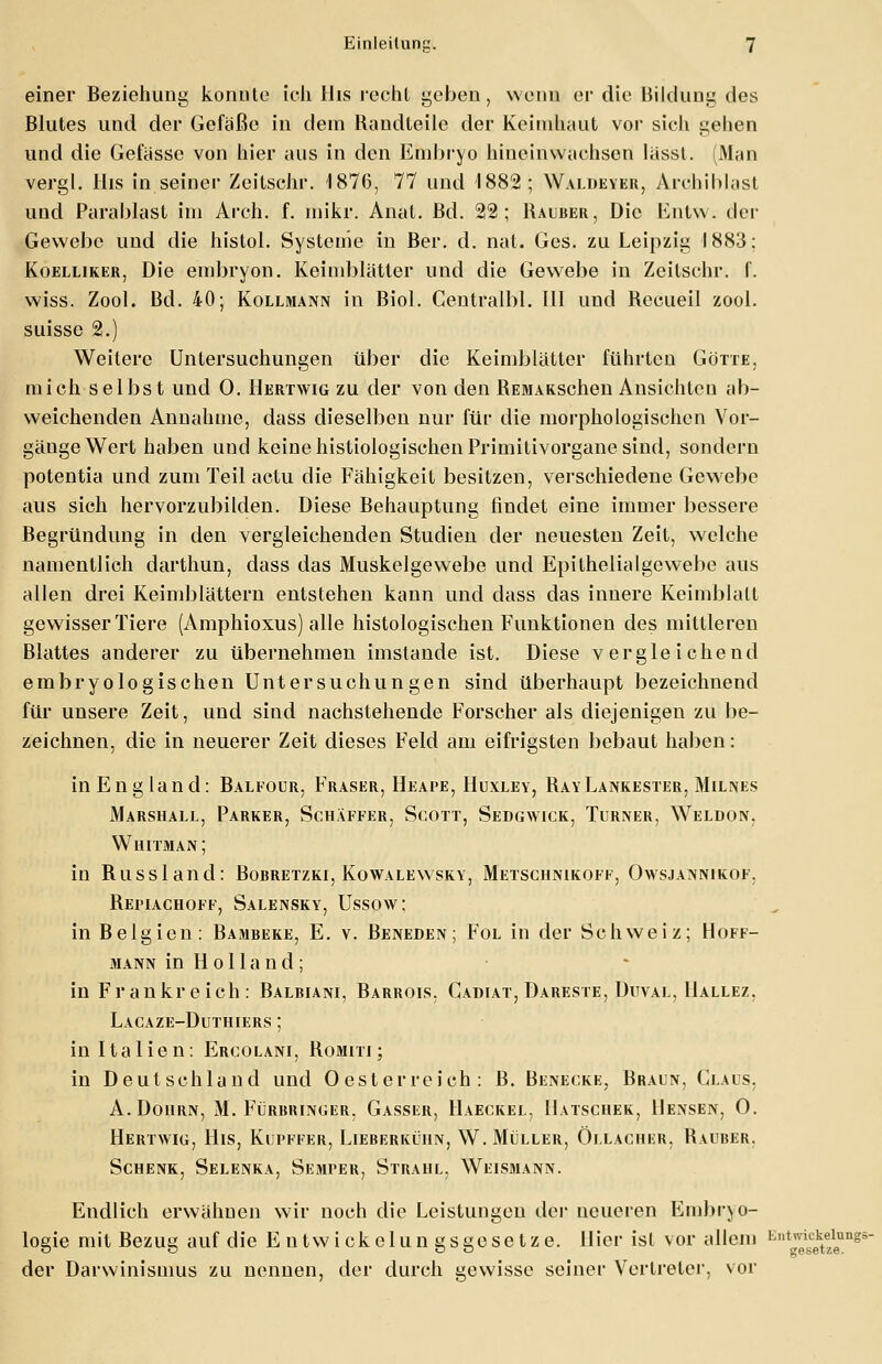 einer Beziehung konnte ich His recht geben, wenn er die Bildung des Blutes und der Gefäße in dem Bandteile der Keimhaut vor sich gehen und die Gefässc von hier ans in den Embryo hineinwachsen lässt. (Man vergl. His in seiner Zeilschr. 1876, 77 und 1882; Waldevek, Archiblast und Parablast im Arch. f. mikr. Anat. Bd. 22; Bauber, Die Entw. der Gewebe und die histol. Systeme in Ber. d. nat. Ges. zu Leipzig 1883: Koelliker, Die embryon. Keimblätter und die Gewebe in Zeitschr. f. wiss. Zool. Bd. 40; Kollmann in Biol. Centralbl. III und Becueil zool. suisse 2.) Weitere Untersuchungen über die Keimblätter führten Götte. mich selbst und 0. Hertwig zu der von den BEMAKSchen Ansichteu ab- weichenden Annahme, dass dieselben nur für die morphologischen Vor- gänge Wert haben und keine histologischen Primitivorgane sind, sondern potentia und zum Teil actu die Fälligkeit besitzen, verschiedene Gewebe aus sich hervorzubilden. Diese Behauptung findet eine immer bessere Begründung in den vergleichenden Studien der neuesten Zeit, welche namentlich darthun, dass das Muskelgewebe und Epithelialgewebe aus allen drei Keimblättern entstehen kann und dass das innere Keimblatt gewisser Tiere (Amphioxus) alle histologischen Funktionen des mittleren Blattes anderer zu übernehmen imstande ist. Diese vergleichend embryologischen Untersuchungen sind überhaupt bezeichnend für unsere Zeit, und sind nachstehende Forscher als diejenigen zu be- zeichnen, die in neuerer Zeit dieses Feld am eifrigsten bebaut haben: inEngland: Balkour, Fräser, Heape, Huxley, BayLankester, Milnes Marshall, Parker, Schäffer, Scott, Sedgwick, Turner, Weldon, Whitman; in Bussland: Bobretzki, Kowalewsky, Metschnikoff, Owsjannikof. Bepiachoff, Salensky, Ussow; in Belgien: Bambeke, E. v. Beneden; Fol in der Schweiz; Hoff- mann in Holland; in Frankreich: Balbiani, Barrois. Cadiat, Dareste, Duval, Hallez. Lacaze-Duthiers ; in Italien: Ercolani, Bomiti ; in Deutschland und Oesterrcich: B. Benecke, Braun, Claus. A.Dohrn, M. Fürbrin<;er, Gasser, Haeckel, Hatschek, Hensen, 0. Hertwig, His, Kupffer, Lieberküiin, W.Müller, Öllacher, Bauber. Schenk, Selenka, Semper, Strahl. Weismann. Endlich erwähnen wir noch die Leistungen der neueren Embryo- logie mit Bezug auf die E utwickelun gsgeselze. liier ist vor allem E,lt™ektfeung5~ der Darwinismus zu nennen, der durch gewisse seiner Vertreter, vor