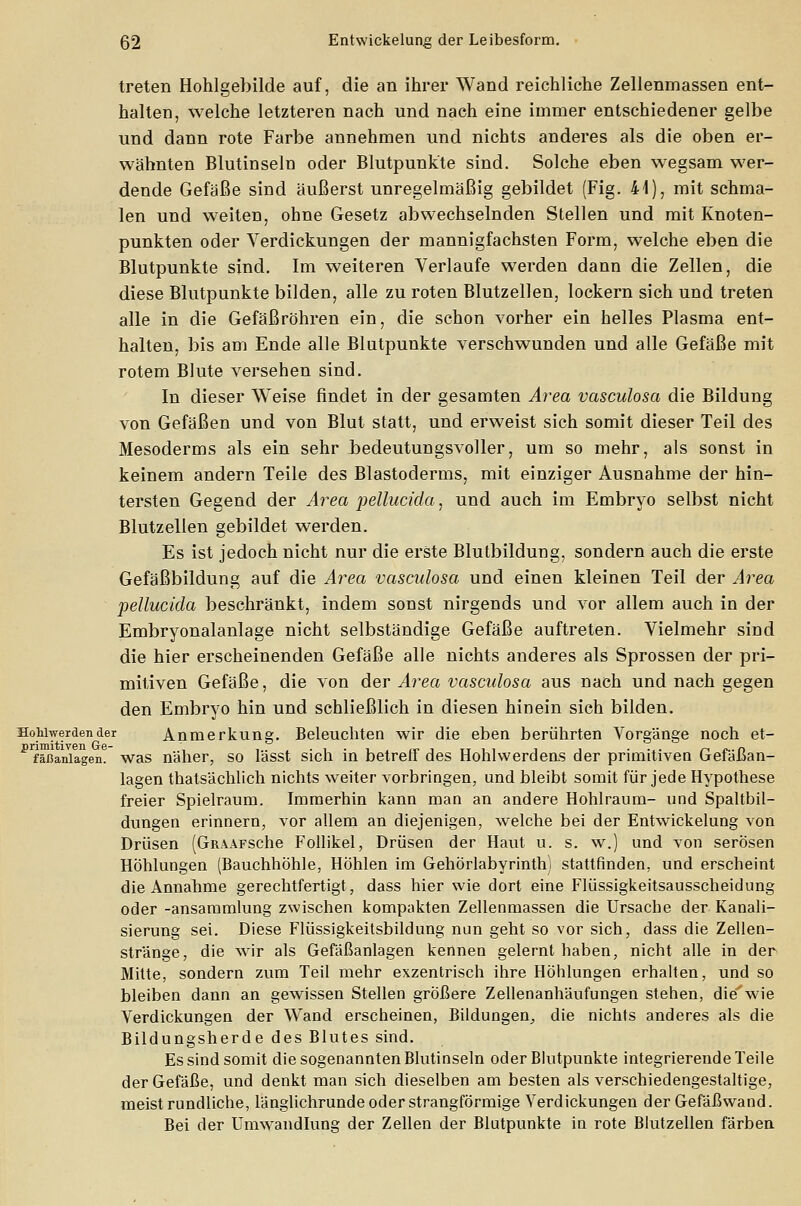 treten Hohlgebilde auf, die an ihrer Wand reichliche Zellenmassen ent- halten, welche letzteren nach und nach eine immer entschiedener gelbe und dann rote Farbe annehmen und nichts anderes als die oben er- wähnten Blutinseln oder Blutpunkte sind. Solche eben wegsam wer- dende Gefäße sind äußerst unregelmäßig gebildet (Fig. 41), mit schma- len und weiten, ohne Gesetz abwechselnden Stellen und mit Knoten- punkten oder Verdickungen der mannigfachsten Form, welche eben die Blutpunkte sind. Im weiteren Verlaufe werden dann die Zellen, die diese Blutpunkte bilden, alle zu roten Blutzellen, lockern sich und treten alle in die Gefäßröhren ein, die schon vorher ein helles Plasma ent- halten, bis am Ende alle Blutpunkte verschwunden und alle Gefäße mit rotem Blute versehen sind. In dieser Weise findet in der gesamten Area vasculosa die Bildung von Gefäßen und von Blut statt, und erweist sich somit dieser Teil des Mesoderms als ein sehr bedeutungsvoller, um so mehr, als sonst in keinem andern Teile des Blastoderms, mit einziger Ausnahme der hin- tersten Gegend der Area pellucida, und auch im Embryo selbst nicht Blutzellen gebildet werden. Es ist jedoch nicht nur die erste Blutbildung, sondern auch die erste Gefäßbildung auf die Area vasculosa und einen kleinen Teil der Area pellucida beschränkt, indem sonst nirgends und vor allem auch in der Embryonalanlage nicht selbständige Gefäße auftreten. Vielmehr sind die hier erscheinenden Gefäße alle nichts anderes als Sprossen der pri- mitiven Gefäße, die von der Area vasculosa aus nach und nach gegen den Embryo hin und schließlich in diesen hinein sich bilden. HoUwerdender Anmerkung. Beleuchten wir die eben berührten Vorgänge noch et- prfäßaniagen? was näher, so lässt sich in betreff des Hohlvverdens der primitiven Gefäßan- lagen thatsächlich nichts weiter vorbringen, und bleibt somit für jede Hypothese freier Spielraum. Immerhin kann man an andere Hohlraum- und Spaltbil- dungen erinnern, vor allem an diejenigen, welche bei der Entwickelung von Drüsen (GiUAFSche Follikel, Drüsen der Haut u. s. w.) und von serösen Höhlungen (Bauchhöhle, Höhlen im Gehörlabyrinth; stattfinden, und erscheint die Annahme gerechtfertigt, dass hier wie dort eine Flüssigkeitsausscheidung oder -ansammlung zwischen kompakten Zellenmassen die Ursache der Kanali- sierung sei. Diese Flüssigkeitsbildung min geht so vor sich, dass die Zellen- stränge, die wir als Gefäßanlagen kennen gelernt haben, nicht alle in der Mitte, sondern zum Teil mehr exzentrisch ihre Höhlungen erhalten, und so bleiben dann an gewissen Stellen größere Zellenanhäufungen stehen, die'wie Verdickungen der Wand erscheinen, Bildungen, die nichts anderes als die Bildungsherde des Blutes sind. Es sind somit die sogenannten Blutinseln oder Blutpunkte integrierende Teile der Gefäße, und denkt man sich dieselben am besten als verschiedengestaltige, meist rundliche, länglichrunde oder strangförmige Verdickungen der Gefäßwand. Bei der Umwandlung der Zellen der Blutpunkte in rote Blutzellen färben