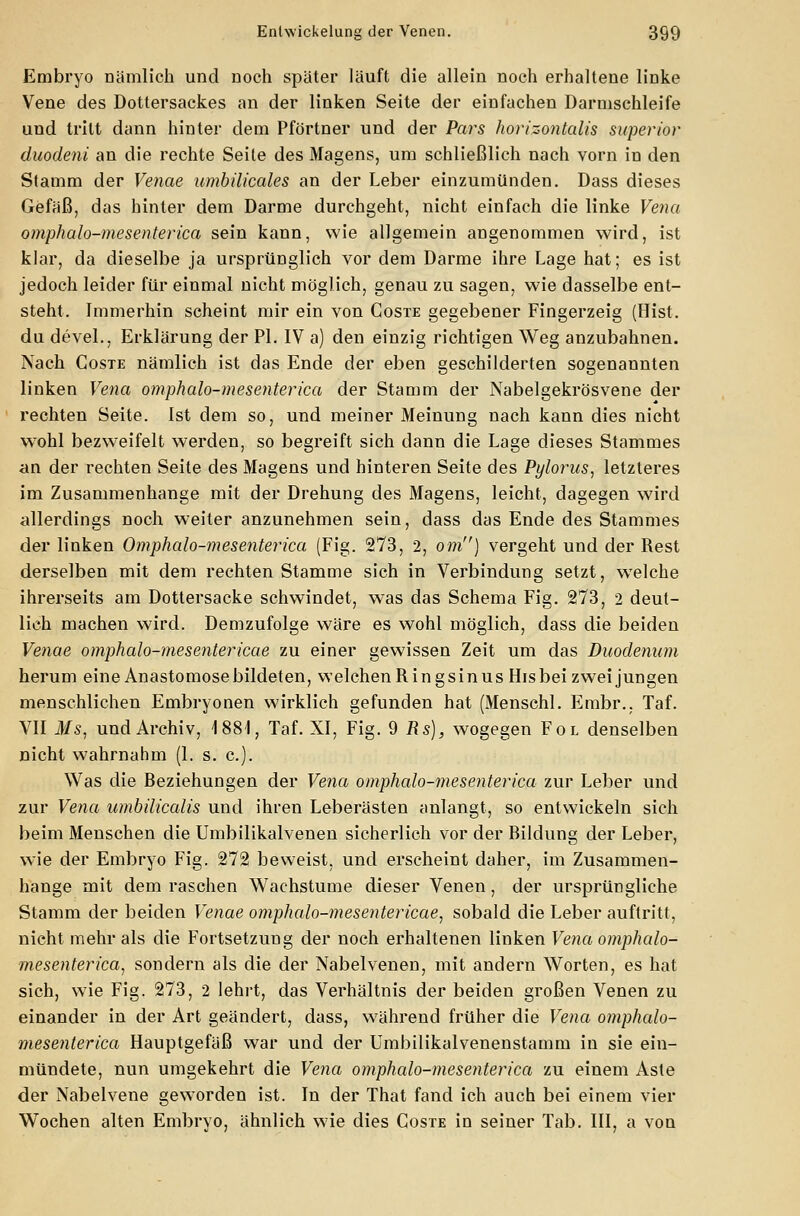 Embryo nämlich und noch später läuft die allein noch erhaltene linke Vene des Dottersackes an der linken Seite der einfachen Darmschleife und tritt dann hinter dem Pförtner und der Pars horizontalis superior duodeni an die rechte Seite des Magens, um schließlich nach vorn in den Stamm der Venae umbilicales an der Leber einzumünden. Dass dieses Gefäß, das hinter dem Darme durchgeht, nicht einfach die linke Vena omphalo-mesenterica sein kann, wie allgemein angenommen wird, ist klar, da dieselbe ja ursprünglich vor dem Darme ihre Lage hat; es ist jedoch leider für einmal nicht möglich, genau zu sagen, wie dasselbe ent- steht. Immerhin scheint mir ein von Coste gegebener Fingerzeig (Hist. du devel., Erklärung der PL IV a) den einzig richtigen Weg anzubahnen. Nach Coste nämlich ist das Ende der eben geschilderten sogenannten linken Vena omphalo-mesenterica der Stamm der Nabelgekrösvene der rechten Seite. Ist dem so, und meiner Meinung nach kann dies nicht wohl bezweifelt werden, so begreift sich dann die Lage dieses Stammes an der rechten Seite des Magens und hinteren Seite des Pylorus, letzteres im Zusammenhange mit der Drehung des Magens, leicht, dagegen wird allerdings noch weiter anzunehmen sein, dass das Ende des Stammes der linken Omphalo-mesenterica (Fig. 273, 2, om) vergeht und der Rest derselben mit dem rechten Stamme sich in Verbindung setzt, wTelche ihrerseits am Doüersacke schwindet, wTas das Schema Fig. 273, 2 deut- lich machen wird. Demzufolge wäre es wohl möglich, dass die beiden Venae omphalo-mesentericae zu einer gewissen Zeit um das Duodenum herum eine Anastomose bildeten, welchen Ringsinus His bei zwei jungen menschlichen Embryonen wirklich gefunden hat (Menschl. Embr., Taf. VII Ms, und Archiv, 1881, Taf. XI, Fig. $ Rs), wogegen Fol denselben nicht wahrnahm (1. s. c). Was die Beziehungen der Vena omphalo-mesenterica zur Leber und zur Vena umbilicalis und ihren Leberästen anlangt, so entwickeln sich beim Menschen die Umbilikalvenen sicherlich vor der Bildung der Leber, wie der Embryo Fig. 272 beweist, und erscheint daher, im Zusammen- hange mit dem raschen Wachstume dieser Venen, der ursprüngliche Stamm der beiden Venae omphalo-mesentericae, sobald die Leber auftritt, nicht mehr als die Fortsetzung der noch erhaltenen linken Vena omphalo- mesenterica, sondern als die der Nabelvenen, mit andern Worten, es hat sich, wie Fig. 273, 2 lehrt, das Verhältnis der beiden großen Venen zu einander in der Art geändert, dass, während früher die Vena omphalo- mesenterica Hauptgefäß war und der Umbilikalvenenstamm in sie ein- mündete, nun umgekehrt die Vena omphalo-mesenterica zu einem Aste der Nabelvene geworden ist. In der That fand ich auch bei einem vier Wochen alten Embryo, ähnlich wie dies Coste in seiner Tab. III, a von