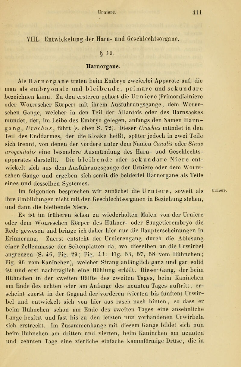 VIII. Entwickelnng der Harn- und Geschlechtsorgane. § 49. Harnorgane. Als Harnorgane treten beim Embryo zweierlei Apparate auf, die man als embryonale und bleibende, primäre und sekundäre bezeichnen kann. Zu den ersteren gehört die Urniere (Primordialniere oder WoLFFScher Körper) mit ihrem Ausführungsgange, dem Wolff- schen Gange, welcher in den Teil der Allantois oder des Harnsackes mündet, der, im Leibe des Embryo gelegen, anfangs den Namen Harn- gang, Urachus, führt (s. oben S. 72). Dieser Urachus mündet in den Teil des Enddarmes, der die Kloake heißt, später jedoch in zwei Teile sich trennt, von denen der vordere unter dem Namen Canalis oder Sinus urogenitalis eine besondere Ausmündung des Harn- und Geschlechts- apparates darstellt. Die bleibende oder sekundäre Niere ent- wickelt sich aus dem Ausführungsgange der Urniere oder dem Wolff- schen Gange und ergeben sich somit die beiderlei Harnorgane als Teile eines und desselben Systemes. Im folgenden besprechen wir zunächst die Urniere, soweit als Urniere. ihre Umbildungen nicht mit den Geschlechtsorganen in Beziehung stehen, und dann die bleibende Niere. Es ist im früheren schon zu wiederholten Malen von der Urniere oder dem WoLFFschen Körper des Hühner- oder Säugetierembryo die Rede gewesen und bringe ich daher hier nur die Haupterscheinungen in Erinnerung. Zuerst entsteht der Urnierengang durch die Ablösung einer Zellenmasse der Seitenplatten da, wo dieselben an die Urwirbel angrenzen (S. 46, Fig. 29; Fig. 43; Fig. 55, 57, 58 vom Hühnchen; Fig. 96 vom Kaninchen), welcher Strang anfänglich ganz und gar solid ist und erst nachträglich eine Höhlung erhält. Dieser Gang, der beim Hühnchen in der zweiten Hälfte des zweiten Tages, beim Kaninchen am Ende des achten oder am Anfange des neunten Tages auftritt, er- scheint zuerst in der Gegend der vorderen (vierten bis fünften) Urwir- bel und entwickelt sich von hier aus rasch nach hinten, so dass er beim Hühnchen schon am Ende des zweiten Tages eine ansehnliche Länge besitzt und fast bis zu den letzten nun vorhandenen Urwirbeln sich erstreckt. Im Zusammenhange mit diesem Gange bildet sich nun beim Hühnchen am dritten und vierten, beim Kaninchen am neunten und zehnten Tage eine zierliehe einfache kammförmige Drüse, die in