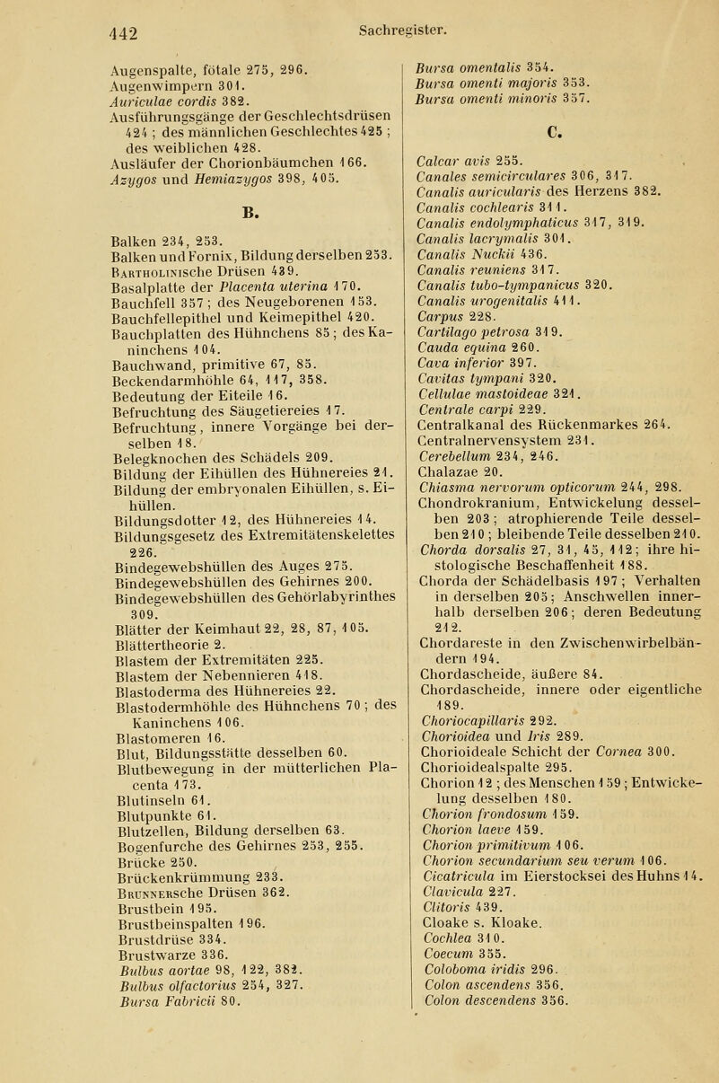 Augenspalte, fötale 275, 296. Augenwimpern 301. Auriculae cordis 382. Ausführungsgänge der Geschlechtsdrüsen 424 ; des männlichen Geschlechtes 425 ; des weiblichen 428. Ausläufer der Chorionbäumchen 166. Azygos und Hemiazygos 398, 405. B. Balken 234, 253. Balken und Fornix, Bildung derselben 253. BARTHOLiNische Drüsen 439. Basalplatte der Placenta uterina 170. Bauchfell 357; des Neugeborenen 153. Bauchfellepithel und Keimepithel 420. Bauchplatten des Hühnchens 85; des Ka- ninchens 1 04. Bauchwand, primitive 67, 85. Beckendarmhöhle 64, 117, 358. Bedeutung der Eiteile 16. Befruchtung des Säugetiereies 17. Befruchtung, innere Vorgänge bei der- selben 18. Belegknochen des Schädels 209. Bildung der Eihüllen des Hühnereies 21. Bildung der embryonalen Eihüllen, s. Ei- hüllen. Bildungsdotter 12, des Hühnereies 14. Bildungsgesetz des Extremitätenskelettes 226. Bindegewebshüllen des Auges 275. Bindegewebshüllen des Gehirnes 200. Bindegewebshüllen des Gehörlabyrinthes 309. Blätter der Keimhaut 22, 28, 87, 105. Blättertheorie 2. Blastem der Extremitäten 225. Blastem der Nebennieren 418. Blastoderma des Hühnereies 22. Blastodermhöhle des Hühnchens 70 ; des Kaninchens 106. Blastomeren 16. Blut, Bildungsstätte desselben 60. Blutbewegung in der mütterlichen Pla- centa 173. Blutinseln 61. Blutpunkte 61. Blutzellen, Bildung derselben 63. Bogenfurche des Gehirnes 253, 255. Brücke 250. Brückenkrümmung 233. BRUNNERSche Drüsen 362. Brustbein 195. Brustbeinspalten 196. Brustdrüse 334. Brustwarze 336. Bulbus aortae 98, 122, 382. Bulbus olfactorius 254, 327. Bursa Fabricü 80. Bursa omentalis 354. Bursa omenti majoris 353. Bursa omenti minoris 357. C. Calcar avis 255. Canales semicirculares 306, 317. Canalis auricularis des Herzens 382. Canalis cochlearis 311. Canalis endolymphaticus 317, 319. Canalis lacrymalis 301. Canalis Nuckii 436. Canalis reuniens 317. Canalis tubo-tympanicus 320. Canalis urogenitalis 411. Carpus 228. Cartilago petrosa 319. Cauda equina 260. Cava inferior 397. Caritas tympani 320. Cellulae mastoideae 321. Centrale carpi 229. Centralkanal des Rückenmarkes 264. Centralnervensystem 231. Cerebellum 234, 246. Chalazae 20. Chiasma nervorum opticorum 244, 298. Chondrokranium, Entwickelung dessel- ben 203 ; atrophierende Teile dessel- ben 210 ; bleibende Teile desselben 210. Chorda dorsalis 27, 31, 45, 112; ihre hi- stologische Beschaffenheit 188. Chorda der Schädelbasis 197 ; Verhalten in derselben 205; Anschwellen inner- halb derselben 206; deren Bedeutung 212. Chordareste in den Zwischenwirbelbän- dern 194. Chordascheide, äußere 84. Chordascheide, innere oder eigentliche 189. Choriocapillaris 292. Chorioidea und 7m 289. Chorioideale Schicht der Cornea 300. Chorioidealspalte 295. Chorion 12 ; des Menschen 159; Entwicke- lung desselben 180. Chorion frondosum 159. Chorion laeve 159. Chorion primitivum 106. Chorion secundarium seu verum 106. Cicatricula im Eierstocksei des Huhns 14. Clavicula 227. Clitoris 439. Cloake s. Kloake. Cochlea 310. Coecum 355. Coloboma iridis 296. Colon ascendens 356. Colon descendens 356.