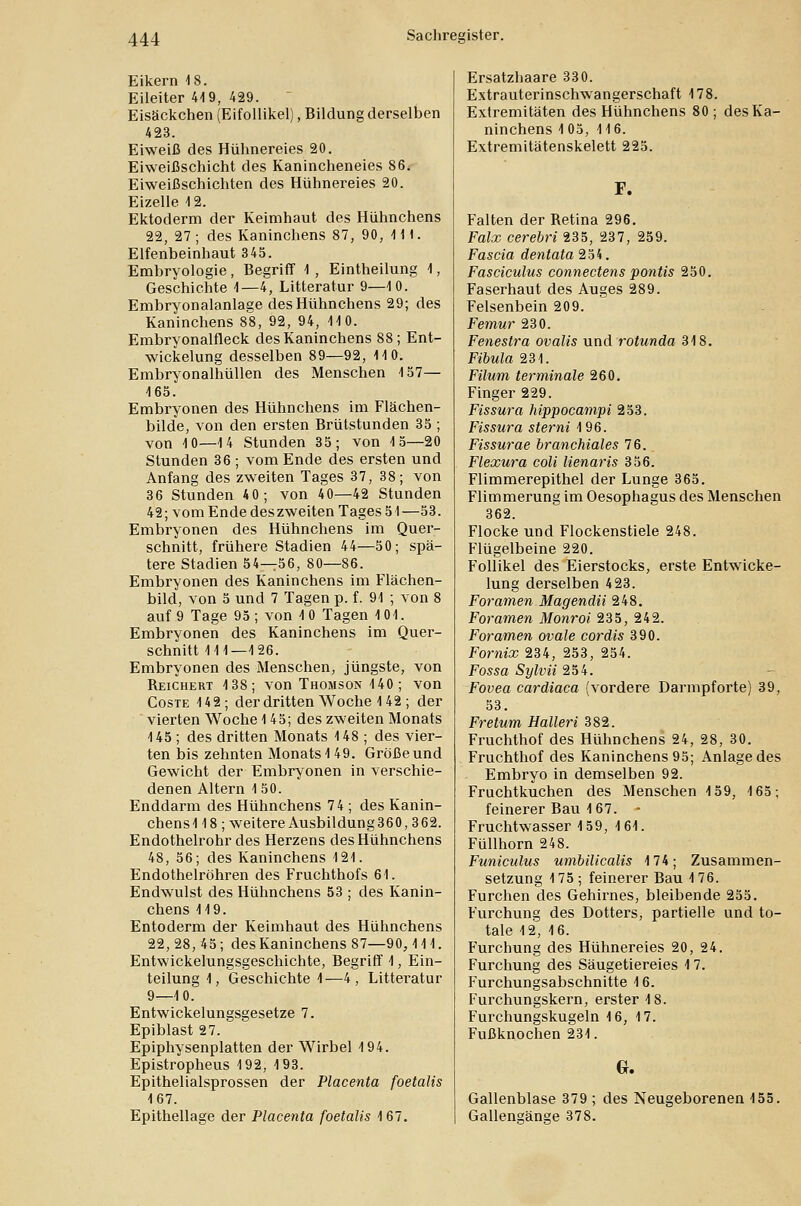 Eikern 18. Eileiter 419, 429. Eisäckchen (Eifollikel), Bildung derselben 423. Eiweiß des Hühnereies 20. Eiweißschicht des Kanincheneies 86. Eiweißschichten des Hühnereies 20. Eizelle 12. Ektoderm der Keimhaut des Hühnchens 22, 27 ; des Kaninchens 87, 90, 111. Elfenbeinhaut 345. Embryologie, Begriff 1 , Eintheilung 1, Geschichte 1—4, Litteratur 9—10. Embryonalanlage des Hühnchens 29; des Kaninchens 88, 92, 94, 110. Embryonalfleck des Kaninchens 88; Ent- wicklung desselben 89—92, 110. Embryonalhüllen des Menschen 157— 165. Embryonen des Hühnchens im Flächen- bilde, von den ersten Brütstunden 35 ; von 10—14 Stunden 35; von 15—20 Stunden 36 ; vom Ende des ersten und Anfang des zweiten Tages 37, 38; von 36 Stunden 40; von 40—42 Stunden 42; vom Ende des zweiten Tages 51—53. Embryonen des Hühnchens im Quer- schnitt, frühere Stadien 44—50; spä- tere Stadien 54—56, 80—86. Embryonen des Kaninchens im Flächen- bild, von 5 und 7 Tagen p. f. 91 ; von 8 auf 9 Tage 95; von 10 Tagen 101. Embryonen des Kaninchens im Quer- schnitt 111—126. Embryonen des Menschen, jüngste, von Reichert 138; von Thomson 140; von Coste 142; der dritten Woche 142; der vierten Woche 145; des zweiten Monats 145 ; des dritten Monats 148 ; des vier- ten bis zehnten Monats 1 49. Größe und Gewicht der Embryonen in verschie- denen Altern 150. Enddarm des Hühnchens 7 4 ; des Kanin- chensl 18 ; weitere Ausbildung360,362. Endothelrohr des Herzens des Hühnchens 48, 56; des Kaninchens 121. Endothelröhren des Fruchthofs 61. Endwulst des Hühnchens 53 ; des Kanin- chens 119. Entoderm der Keimhaut des Hühnchens 22, 28, 45; des Kaninchens 87—90,111. Entwickelungsgeschichte, Begriff 1, Ein- teilung 1, Geschichte 1—4, Litteratur 9—10. Entwickelungsgesetze 7. Epiblast 27. Epiphysenplatten der Wirbel 194. Epistropheus 192, 193. Epithelialsprossen der Placenta foetalis 167. Epithellage der Placenta foetalis 167. Ersatzhaare 330. Extrauterinschwangerschaft 178. Extremitäten des Hühnchens 80 ; des Ka- ninchens 1 05, 116. Extremitätenskelett 225. F. Falten der Retina 296. Foix cerebri 235, 237, 259. Fascia dentata 254. Fasciculus connectens pontis 250. Faserhaut des Auges 289. Felsenbein 209. Femur 230. Fenestra ovalis und rotunda 318. Fibula 231. Filum terminale 260. Finger 229. Fissura hippocampi 253. Fissura sterni 196. Fissurae branchiales 76. Flexura coli lienaris 356. Flimmerepithel der Lunge 365. Flimmerung im Oesophagus des Menschen 362. Flocke und Flockenstiele 248. Flügelbeine 220. Follikel des Eierstocks, erste Entwicke- lung derselben 423. Foramen Magendii 248. Foramen Monroi 235, 242. Foramen ovale cordis 390. Fornix 234, 253, 254. Fossa Sylvii 254. Fovea cardiaca (vordere Darmpforte) 39, 53. Fretum Halleri 382. Fruchthof des Hühnchens 24, 28, 30. Fruchthof des Kaninchens 95; Anlage des Embryo in demselben 92. Fruchtkuchen des Menschen 159, 165; feinerer Bau 167. Fruchtwasser 159, 161. Füllhorn 248. Funiculus umbilicalis 174; Zusammen- setzung 175; feinerer Bau 176. Furchen des Gehirnes, bleibende 255. Furchung des Dotters, partielle und to- tale 12, 16. Furchung des Hühnereies 20, 24. Furchung des Säugetiereies 17. Furchungsabschnitte 16. Furchungskern, erster 18. Furchungskugeln 16, 17. Fußknochen 231. G. Gallenblase 379 ; des Neugeborenen 155. Gallengänge 378.