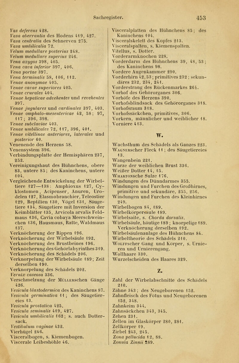 Vas deferens 428. Vasa aberrantia des Hodens 419, 427. Vasa centralia des Sehnerven 275. Vasa umbilicalia 72. Velum medulläre posterius 248. Yelum medulläre superius 246. Vena azygos 398, 405. Vena cava inferior 397, 406. Vena portae 397. Vena terminalis 58, 4 06, 112. Venae anonymae 405. Venae cavae superiores 405. Venae crurales 40 4. T'enae hepaticae advehentes und revehentes 397. Venae jugulares und cardinales 397, 403. Fewae omphalo-mesentericae 42, 5S; 97, 117; 396, 398. Tenae subclaviae 403. Venae umbilicales 72, 117, 396, 401. Venae vitellinae anteriores, laterales und posterior 60. Venenende des Herzens 58. Venensystem 396. Verbindungsplatte der Hemisphären 237, 252. Vereinigungshaut des Hühnchens, obere 83, untere 85 ; des Kaninchens, untere 104. Vergleichende Entwickelung der Wirbel- tiere 127—138: Amphioxus 127, Cy- klostomen, Acipenser, Anuren, Uro- delen 127, Elasmobranchier, Teleostier 129, Reptilien 130, Vögel 131, Säuge- tiere 134, Säugetiere mit Inversion der Keimblätter 135, Arvicola arvalis Feld- maus 136, Cavia cobaya Meerschwein- chen 136, Hausmaus, Ratte, Waldmaus 137. Verknöcherung der Rippen 196. Verknöcherung der Wirbelsäule 192. Verknöcherung des Brustbeines 196. Verknöcherung des Gehörlabyrinthes 319. Verknöcherung des Schädels 206. Verknorpelung der Wirbelsäule 189; Zeit derselben 190. Verknorpelung des Schädels 202. Vernix caseosa 336. Verschmelzung der MüLLERSchen Gänge 426. Vesicula blastodermica des Kaninchens 87. Vesicula germinativa 11 ; des Säugetier- eies 13. Vesicula prostatica 425. Vesicula seminalis 419, 427. Vesicula umbilicalis 162 ; s. auch Dotter- sack. Vestibulum vaginae 432. Vierhügel 246* Visceralbogen, s. Kiemenbogen. Viscerale Leibeshöhle 46. Visceralplatten des Hühnchens 85; des Kaninchens 104. Visceralskelett des Kopfes 213. Visceralspalten, s. Kiemenspalten. Vitellus, s. Dotter. Vorderarmknochen 228. Vorderdarm des Hühnchens 39, 48, 53; des Kaninchens 98. Vordere Augenkammer 290. Vorderhirn 42,53; primitives 232 ; sekun- däres 232, 234, 241. Vorderstrang des Rückenmarkes 264. Vorhof des Gehörorganes 306. Vorhöfe des Herzens 390. Vorhofsblindsack des Gehörorganes 318. Vorhofsraum 318. Vorhofssäckchen, primitives, 3 06. Vorkern, männlicher und weiblicher 18. Vorniere 413. W. Wachsthum des Schädels als Ganzes 223. WAGNERScher Fleck 41 ; des Säugetiereies 13. Wangenbein 221. Warze der weiblichen Brust 336. Weißer Dotter 14, 15. WHARTONSChe Sülze 176. Windungen des Dünndarmes 355. Windungen und Furchen des Großhirnes, primitive und sekundäre, 255, 256. Windungen und Furchen des Kleinhirnes 249. Wirbelbogen 84, 189. Wirbelkörpersäule 189. Wirbelsaite, s. Chorda dorsalis. Wirbelsäule, häutige 189; knorpelige 189. Verknöcherung derselben 192. Wirbelsäulenanlage des Hühnchens 84. Wirbeltheorie des Schädels 210. WoLFFscher Gang und Körper, s. Urnie- ren und Urnierengang. Wollhaare 330. Wurzelscheiden des Haares 329. Z. Zahl der Wirbelabschnitte des Schädels 210. Zähne 343; des Neugeborenen 152. Zahnfleisch des Fötus und Neugeborenen 152, 348. Zahnkeim 344. Zahnsäckchen 343, 345. Zehen 231. Zellen im Glaskörper 280, 281. Zellkörper 19. Zirbel 243, 245. Zona pellucida 12, 88. Zonula Zinnii 289.