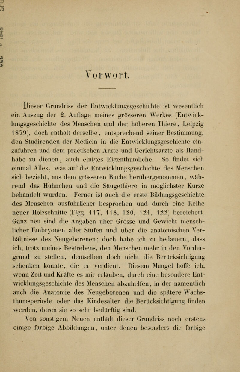 Vorwort. Dieser Grundriss der EntAvicklungsgeschichte ist wesentlicli ein Auszug der 2. Auflage meines grösseren Werkes (Entwick- lungsgeschichte des Menschen und der höheren Thiere, Leipzig 1879), doch enthält derselbe, entsprechend seiner Bestimmung, den Studirenden der Medicin in die Entwicklungsgeschichte ein- zuführen und dem practischen Arzte und Gerichtsarzte als Hand- habe zu dienen, auch einiges Eigenthümliche. So findet sich einmal Alles, w as auf die Entwicklungsgeschichte des ^lenschen sich bezieht, aus dem grösseren Buche herübergenommen, wah- rend das Hühnchen und die Säugethiere in möglichster Kürze behandelt w^urden. Ferner ist auch die erste Bildungsgeschichte des Menschen ausführlicher besprochen und durch eine Reihe neuer Holzschnitte (Figg. 117, 118, 120, 121, 122) bereichert. Ganz neu sind die Angaben über Grösse und Gewicht mensch- licher Embryonen aller Stufen und über die anatomischen Ver- hältnisse des Neugeboienen; doch habe ich zu bedauern, dass ich, trotz meines Bestrebens, den Menschen mehr in den Vorder- grund zu stellen, demselben doch nicht die Berücksichtigung schenken konnte, die er verdient. Diesem Mangel hotfe ich, wenn Zeit und Kräfte es mir erlauben, durch eine besondere Ent- wicklungsgeschichte des Menschen abzuhelfen, in der namentlich auch die Anatomie des Neugeborenen und die spätere Wachs- ihumsperiode oder das Kindesaller die Berücksichtigung finden Averden, deren sie so sehr bedürftig sind. Von sonstigem Neuen enthält dieser Grundriss noch erstens einige farbiije Abbildungen, unter denen besonders die farbige