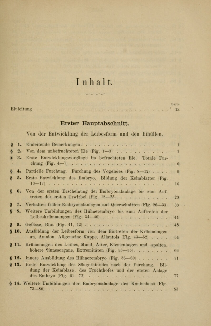 Inhalt. Seite Einleituna: ' i\ Erster Hauptabschnitt. Ton der Entwicklnng der Leibesform imd den Eihüllen, § 1. Einleitende Bemerkungen 1 § 2. Von dem unbefruchteten Eie Fig. 1—3 1 § 3. Erste Entwickhingsvorgäuge im befruchteten Eie. Totale Fur- chung Fig. 4—7 0 § 4. Partielle Furchnug. Furchuug des Vogeleies Fig. S—12 .... 9 § 5. Erste Entwicklung des Embryo. Bildung der Keimblatter Fig. 13-17) . . . .^ ! ^ 16 § 6. Von der ersten Erscheinung der Embryonalanlage bis zum Auf- treten der ersten Urwirbel ^Fig. IS—25 23 § 7. Verhalten früher Embryonalanlagen auf Querschnitten Fig. 26—33 33 § 8. Weitere Umbildungen des Hiihnerembryo bis zum Auftreten der Leibeskrümmungen (Fig. 34—40) 41 § 9. Gefässe. Blut vFig. 41. 42; : . . . 48 § 10. Ausbildung der Leibesform von dem Eintreten der Krümmungen an, Amnion, Allgemeine Kappe, AUantois Fig. 43—52 .... 54 § 11. Krümmungen des Leibes, Mund, After. Kiemenbogen und -spalten, höhere Sinnesorgane, Extremitäten (Fig. 53—55 GG § 12. Innere Ausbildung des Hühnerembryo (Fig. 56—60 71 § 13. Erste Entwicklung des Säugethiereies nach der Furchung. Bil- dung der Keimblase, des Fruchthofes und der ersten Anlage des Embryo Fig. 61—72 77 § 14. Weitere Umbildungen der Embryonalaulage des Kaninchens Fig. 73—so; ^. S3