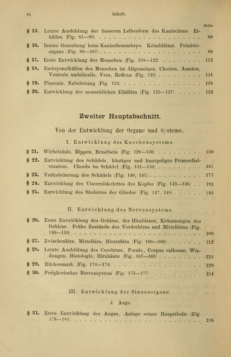 Seite § 15. Letzte Ausbihlung der äiissereu Leibesform des Kaninchens. Ei- hiillen Fig. Sl—89) 89 § 16. Innere Gestaltung beim Kaninchenembryo. Keimblätter. Primitiv- organe Fig. 9Ü—107) 98 § 17. Erste Entwicklung des Menschen (Fig. lOS—122 112 § 18. Embryonalhüllen des Menschen im Allgemeinen, Chorion, Amnion, Vesiciila umbilicalis, Vera, Reflexa (Fig. 123j 131 § 19. Placenta, Nabelstrang (Fig. 124) 138 § 20. Entwicklung der menschlichen EihüUen 'Fig. 125—127) 152 Zweiter Hauptabschnitt. Von der Entwicklung- der Organe und Systeme. L Entwicklung des Knochensystems. § 21. Wirbelsäule, Rippen, Brustbein (Fig. 128—130) 159 § 22. Entwicklung des Schädels, häutiges und knorpeliges Primordial- cranium. Chorda im Schädel (Fig. 131—139, 167 § 23. Verknöchei-ung des Schädels (Fig. 140, 141) 177 § 24. Entwicklung des Visceralskelettes des Kopfes Fig. 142—146) . . 183 § 25. Entwicklung des Skelettes der Glieder (Fig. 147, 14Sj 193 n. Entwicklung des Nervensystems. § 26. Erste Entwicklung des Gehirns, der Hirnblasen, Krümmungen des Gehirns. Frühe Zustände des Vorderhirns und Mittelhims (Fig. 1^9—159; 200 § 27. Zwischenhirn, Mittelhirn, Hinterhirn 'Fig. 160—166) 212 § 28. Letzte Ausbildung des Cerebrum, Fornix, Corpus callosum, Win- dungen, Histologie, Hirnhäute (Fig. 167—169) 221 8 29. Rückenmark (Fig. 170—174) 229 § 30. Peripherisches Nervensystem (Fig. 175—177 234 in. Entwicklung der Sinnesorgane. -J. Auge. § 31. Erste Entwicklung des Auges, Anlage seiner Haupttheile (Fig. i-b-\^\ 23S