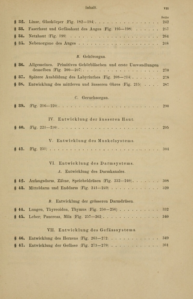 Seite § 32. Linse, Glaskörper Fig. 1S2—l'J4) 242 § 33. Faserhaut und Gefässhaut des Auges (Fig. 195—198) 2.i7 § 34. Netzhaut Fig. 199) 264 § 35. Nebenorgane des Auges 2()8 B. Gehörorgan. § 36. Allgemeines. Primitives Gehörbläschen und erste Umwandlungen desselben (Fig. 2UÜ—2ü7 270 § 37. Spätere Ausbildung des Labyrinthes Fig. 2ÜS—214) 278 § 3S. Entwicklung des mittleren und äusseren Ohres Fig. 215) . . . . 287 C. Geruchsorgan. § 39. Fig. 216—220, 290 IV. Entwicklung der äusseren Haut. § 40. Fig. 221—2;3U 295 V. Ent\vicklung des Muskelsystems. § 41. Fig. 2.31) 304 VL Entwicklung des Darmsystems. A. Entwicklung des Darmkanales. § 42. Anfangsdarm, Zähne, Speicheldrüsen (Fig. 232—240) 308 § 43. Mitteldarm und Enddarm Fig. 241—249) 320 B. Entwicklung der grösseren Darmdrüsen. § 44. Lungen, Thyreoidea, Thymus ;Fig. 250-256) 332 § 45. Leber; Pancreas, Milz (Fig. 257—202, 340 vn. Entwicklung des Gefässsystems. § 46. Entwicklung des Herzens Fig. 263—272 349 § 47. Entwickhmg der Gefässe Fig. 273-279) 361