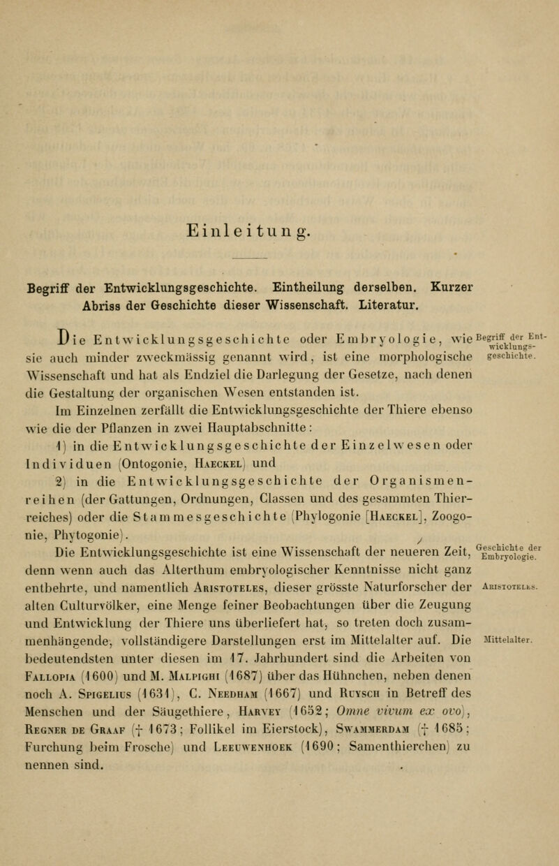 Einleitung. Begriff der Entwicklungsgeschichte. Eintheilung derselben. Kurzer Abriss der Geschichte dieser Wissenschaft. Literatur. Die Entwicklunsseeschichte oder Embryolosie, wie begriff der Ent- •- ö j L 7 wicklungs- sie auch minder zweckmässig genannt wird, ist eine morphologische gescbiehte. Wissenschaft und hat als Endziel die Darlegung der Gesetze, nach denen die Gestaltung der organischen Wesen entstanden ist. Im Einzelnen zerfällt die Entwicklungsgeschichte der Thiere ebenso wie die der Pflanzen in zwei Hauptabschnitte: 1) in die Entwicklungsgeschichte der Einzelwesen oder Individuen (Ontogonie, Haeckel) und 2) in die Entwicklungsgeschichte der Organismen- reihen (der Gattungen, Ordnungen, Classen und des gesammten Thier- reiches) oder die S t a m m e s g e s c h i c h t e Phylogonie [Haeckel] , Zoogo- nie, Phytogonie). ^ Die Entwicklungsgeschichte ist eine Wissenschaft der neueren Zeit, ^EmbryoiVgit denn wenn auch das Alterthum embryologischer Kenntnisse nicht ganz entbehrte, und namentlich Aristoteles, dieser grösste Naturforscher der AmsioTELts. alten Culturvölker, eine Menge feiner Beobachtungen über die Zeugung und Entwicklung der Thiere uns überliefert hat, so treten doch zusam- menhängende, vollständigere Darstellungen erst im Mittelalter auf. Die Mittelalter. bedeutendsten unter diesen im 17. Jahrhundert sind die Arbeiten von Fallopia (1600) undM. Malpighi (1687) über das Hühnchen, neben denen noch A. Spigelius (1631), C. Needham (1667) und Ruysch in Betreff des Menschen und der Säugethiere, Harvey 1652; Omne vivum ex ovo), Regner de Graaf •- 1673; Follikel im Eierstock), Swammerdam f 1685; Furchung beim Frosche) und Leeuwenhoek (1690; Samenthierchen) zu nennen sind.