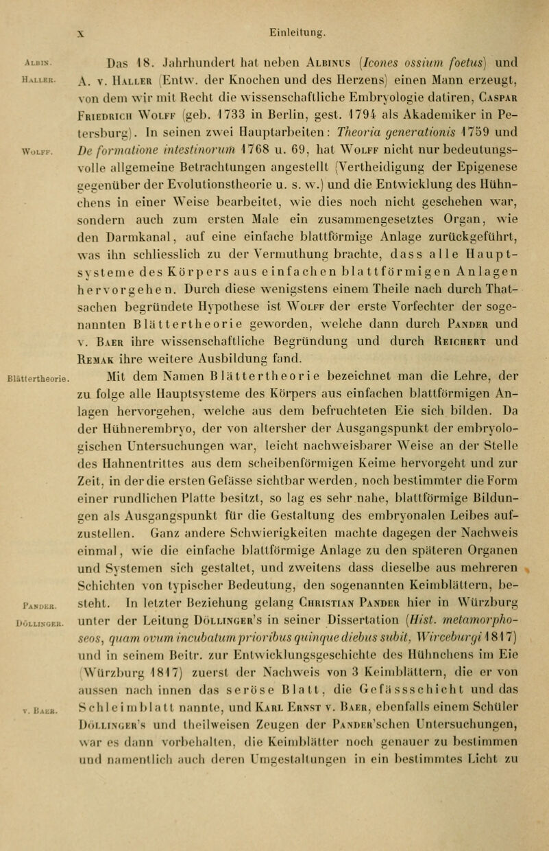Albis. HaLLEK. WOLFK. Pani>kr. döllinof.k. Das 18. Jahrhundert hat neben Albinus [Icones ossium foetus) und A. V. Haller Entw. der Knochen und des Herzens) einen Mann erzeugt, von dem wir inil Recht die wissenschaftliche Embryologie daliren, Caspar Friedrich Wolff (geb. 1733 in Berlin, gest. 1794 als Akademiker in Pe- tersburg). In seinen zwei Hauptarbeiten: Theoria generationis 1759 und De formatione intestinoriim 1768 u. 69, hat Wolff nicht nur bedeutungs- volle allgemeine Betrachtungen angestellt (Vertheidigung der Epigenese gegenüber der Evolutionstheorie u. s. w.) und die Entwicklung des Htlhn- chens in einer Weise bearbeitet, wie dies noch nicht geschehen war, sondern auch zum ersten Male ein zusammengesetztes Organ, wie den Darmkanal, auf eine einfache blattförmige Anlage zurückgeführt, was ihn schliesslich zu der Vermulhung brachte, dass alle Haupt- svsteme des Körpers aus e in fachen bla ttförmigen Anlagen hervorgehen. Durch diese wenigstens einem Theile nach durch That- sachen begründete Hypothese ist Wolff der erste Vorfechter der soge- nannten Blättertheorie geworden, welche dann durch Pander und V. Baer ihre wissenschaftliche Begründung und durch Reichert und Remak ihre weitere Ausbildung fand. Mit dem Namen B lättertheo ri e bezeichnet man die Lehre, der zu folge alle Hauptsysteme des Körpers aus einfachen blattförmigen An- lasen hervoraehen, welche aus dem befruchteten Eie sich bilden. Da der Hühnerembryo, der von altersher der Ausgangspunkt der embryolo- gischen Untersuchungen war, leicht nachweisbarer W^eise an der Stelle des Hahnentrittes aus dem scheibenförmigen Keime hervorgeht und zur Zeit, in der die ersten Gefässe sichtbar werden, noch bestimmter die Form einer rundlichen Platte besitzt, so lag es sehr.nahe, blattförmige Bildun- gen als Ausgangspunkt für die Gestaltung des embryonalen Leibes auf- zustellen. Ganz andere Schwierigkeiten machte dagegen der Nachweis einmal, wie die einfache blattförmige Anlage zu den späteren Organen und Systemen sich gestaltet, und zweitens dass dieselbe aus mehreren Schichten von typischer Bedeutung, den sogenannten Keimblättern, be- steht. In letzter Beziehung gelang Christian Pander hier in Würzburg unter der Leitung Döllinger's in seiner Dissertation [Hist. metamorpho- seos, quam oviim incubatumprioribus quinque diehus subit, Wirceburcji 1817) und in seinem Beitr. zur Entwicklungsgeschichte des Hühnchens im Eie (Würzburg 1817) zuerst der Nachweis von 3 Keimblättern, die er von aussen nach innen das seröse Blatt, die Gefä ssschich t und das Schlei mblatl nannte, und Karl Ern.st v. Baer, ebenfalls einem Schüler I)ulli.\(,i:rs und theilweisen Zeugen der pANDER'schen Untersuchungen, war OS dann vorbehalten, die Keind)lätter noch genauer zu bestimmen und namentlich auch deren L'mgestaltimgen in ein bestimmtes Licht zu
